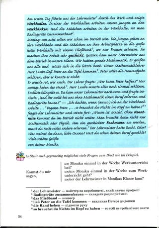 ersten/ TOM fukrte/ IMU der Lekrmeuter1 durck/ dot Werk/ twid zeigte/
WerkhaUeH/. tn/einer der WerkkaUetv arbeiten utuere/ Jiuigen/ AM/ den
Werkbeink&H,. Und die- MUdcken/ arbeiten/ in/ der WerkkaUe*, wt> wuuv
Months urn,ackt soUen wir sckon im/ Betrieb sein-. Die/Jitnqenqeketv an
Ukre/ Werkbtiunke/ and die/ MOdck&n, MV Owe* ArbeitsplMzA- In/ die/ qro&e-
kelle- WerkkaUe- nut einem/ Ftiefibtwd/2, wo nur Priwetv arbeiten/. Sie-
Muicketv lkre/ Arbeit sekr aetcJuckt. Qettern/ kwu/ tMuer Lekrt^eister
dew/ Betri&b In unsere- Klafse/. Wir katten/ a&raJie- MaJfaewiatiJc. Er qru
usu (die- und setzte- sick/ vn/ die- ie^cbe- Bank. Unser MatkewatUdekrer
tterr Lnube- (ie& Peter MV di& TcM/ kowwMM?. Peter sottbe<die/ H(UMMifiqaJye<
erldareM/, aher er kotw/be/ et luckt.
Er wurde< rot, wir auck. Der Lekrer fragte/: „Wer kawv Peter kelfetv?" Niw
weidae* kobetv die/ ttcuid 5. tterr Loobe/ mutste/ (dies nock/ einm/U/ erklAren/.
Endlick- kUnqette- es. Da/ IOUM/ wiser Lekri^euter nock- tsorn/ u*idfrtMte/ iro-
ntick:„ Und Lkr wottt beiiws okne/ MatkeMudzIc einen/ Beruf ertern£*v iA/nd/
faidioqer&te/ btuien/?" — ,,tck dackte-, we*w/ (XKIHO) Lck/oM/der Werkixutk
twbeite- ..."bejAKH/ Peter.„ ...sobraMckft du/ Nlckts UK/ Kopfzu/ kaben/?6"
fragte/ der Lekruteister und setzte/fort: „ Wtisetv tit Mcickt. Okne> Ketutt-
nisse/ Iconiwt du/ IM/ Betrleb nickt weiter. MMV brauckt dazu/ nickt nur
M&tkematik, oder Pkyslk,. Uw/ ein/ qescklcJcter fadwuMW, ZM/ werden/,
wusst du/ nock vieUs tmdere< erlernen/. "DerLekrwieister k&bte/ Reckt. Oder?
WAS rn&inst du/ daxu/, liebe- Oxatta/? Hatt du/ sckon deinex/ Berufqew&klt?
Viele/ sckb'ne/ Qrii&e-
I/OH/ deiner MonikA/
b) Stellt euch gegenseitig moglichst viele Fragen zum Brief wie im Beispiel.
Kannst du mir
sagen,
wo Monika einmal in der Woche Werkunterricht
hat?
wohin Monika einmal in der Woche zum Werk-
unterricht geht?
woher der Lehrmeister in Monikas Klasse kam?
1 der Lehrmeister — MaficTep na BHpo6Hnn,TBi, HKHH naBnae npocj)ecii
2 Radiogerate zusanunenbauen — CKJiaflaTH
3 das FlieBband —KOHBeep
4 lieB Peter an die Tafel kommen —BUKjinKaB IleTepa 30
5 die Hand heben —niflHecTH pyny
6 so brauchst du Nichts im Kopf zu haben —TO To6i ne TpeBa Hinoro SHETH
34
 