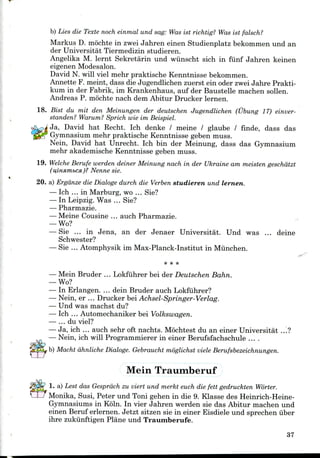 b) Lies die Texte noch einmal und sag: Was ist richtig? Was ist falsch?
Markus D. mochte in zwei Jahren einen Studienplatz bekommenund an
der Universitat Tiermedizin studieren.
Angelika M. lernt Sekretarin und wiinscht sich in funf Jahren keinen
eigenen Modesalon.
David N. will viel mehr praktische Kenntnissebekommen.
Annette F. meint, dass die Jugendlichen zuerst ein oder zwei Jahre Prakti-
kum in der Fabrik, im Krankenhaus, auf der Baustelle machen sollen.
Andreas P. mochte nach dem Abitur Drucker lernen.
18. Bist du mit den Meinungen der deutschen Jugendlichen (Ubung 17) einver-
standen? Warum? Sprich wie im Beispiel.
Ja, David hat Recht. Ich denke / meine / glaube / finde, dass das
Gymnasium mehr praktische Kenntnisse geben muss.
Nein, David hat Unrecht. Ich bin der Meinung, dass das Gymnasium
mehr akademische Kenntnisse geben muss.
19. Welche Berufe werden deiner Meinung nach in der Ukraine am meisten geschdtzt
(u,iHHmbcsi)? Nenne sie.
20. a) Ergdnze die Dialogs durch die Verben studieren und lernen.
— Ich ... in Marburg, wo ... Sie?
— In Leipzig. Was ... Sie?
— Pharmazie.
— Meine Cousine ... auch Pharmazie.
— Wo?
— Sie ... in Jena, an der Jenaer Universitat. Und was ... deine
Schwester?
— Sie ... Atomphysikim Max-Planck-Institut in Munchen.
<*
— Mein Bruder ... Lokfuhrer bei der Deutschen Bahn.
— Wo?
— In Erlangen. ... dein Bruder auch Lokfuhrer?
— Nein, er ... Drucker bei Achsel-Springer-Verlag.
— Und was machst du?
— Ich ... Automechaniker bei Volkswagen.
— ... du viel?
— Ja, ich ... auch sehr oft nachts. Mochtest du an einer Universitat ...?
— Nein, ich will Programmierer in einer Berufsfachschule ....
b) Macht dhnliche Dialogs. Gebraucht moglichst viele Berufsbezeichnungen.
Mein Traumberuf
1. a) Lest das Gesprdch zu viert und merkt euch die fett gedruckten Worter.
Monika, Susi, Peter und Toni gehen in die 9. Klasse des Heinrich-Heine-
Gymnasiums in Koln. In vier Jahren werden sie das Abitur machen und
einen Beruf erlernen. Jetzt sitzen sie in einer Eisdiele und sprechen iiber
ihre zukiinftigen Plane und Traumberufe.
37
 