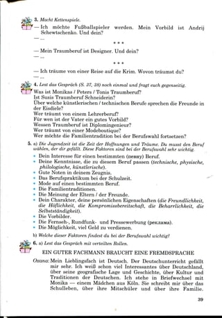 3. Macht Kettenspiele.
— Ich mochte FuBballspieler werden. Mein Vorbild ist Andrij
Schewtschenko. Und dein?
— Mein Traumberuf ist Designer. Und dein?
— Ich traume von einer Reise auf die Krini. Wovon traumst du?
4. Lest das Gesprdch (S. 37, 38) noch einmal und fragt euch gegenseitig.
Was ist Monikas / Peters / Tonis Traumberuf?
1st Susis Traumberuf Schneiderin?
Uber welche kiinstlerischen / technischen Berufe sprechen die Freunde in
der Eisdiele?
Wer traumt von einem Lehrerberuf?
Fur wen ist der Vater ein gutes Vorbild?
Wessen Traumberuf ist Diplomingenieur?
Wer traumt von einerModeboutique?
Wer mochte die Familientradition bei der Berufswahl fortsetzen?
5. a) Die Jugendzeit ist die Zeit der Hoffnungen und Trdume. Du musst den Beruf
wdhlen, der dir gefdllt. Diese Faktoren sind bei der Berufswahl sehr wichtig.
• Dein Interesse fur einen bestimmten (nesHy) Beruf.
• Deine Kenntnisse, die zu diesem Beruf passen (technische, physische,
philologische, kiinstlerische).
• Gute Noten in deinem Zeugnis.
Das Berufspraktikum bei der Schulzeit.
Mode auf einen bestimmten Beruf.
• Die Familientraditionen.
Die Meinung der Eltern / der Freunde.
Dein Charakter, deine personlichen Eigenschaften (die Freundlichkeit,
die Hoflichkeit, die Kompromissbereitschaft, die Beharrlichkeit, die
Selbststdndigkeit).
Die Vorbilder.
Die Fernseh-, Rundfunk- und Pressewerbung (peKJiaMa).
Die Moglichkeit, viel Geld zu verdienen.
b) Welche dieser Faktoren findest du bei der Berufswahl wichtig?
6. a) Lest das Gesprdch mit verteilten Rotten.
EIN GUTER FACHMANN BRAUCHT EINE FREMDSPRACHE
Oxana: Mein Lieblingsfach ist Deutsch. Der Deutschunterricht gefallt
mir sehr. Ich weiB schon viel Interessantes uber Deutschland,
uber seine geografische Lage und Geschichte, iiber Kultur und
Traditionen der Deutschen. Ich stehe in Briefwechsel mit
Monika — einem Madchen aus Koln. Sie schreibt mir iiber das
Schulleben, iiber ihre Mitschiiler und iiber ihre Familie.
39
 