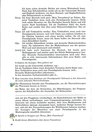 Ich kann schon deutsche Biicher mit einem Worterbuch lesen.
Nach dem Schulabschluss werde ich an der Universitat Deutsch
und Englisch studieren, um dann Deutsch- und Englischlehrerin
oder Dolmetscherin zu werden.
Taras: Ich lerne Deutsch auch gern. Mein Traumberuf ist Fahrer. Ein
guter Taxifahrer muss auch eine Fremdsprache kennen. Stellt
euch solche Situation vor: Ein Deutscher besucht Kyjiw und will
unsere Stadt besichtigen. Ich als Taxifahrer fahre ihn durch
Kyjiw und erzahle ihm iiber seine Sehenswiirdigkeiten. Das ist
toll!
Tanja: Ich will Verkauferin werden. Eine Verkauferin muss auch eine
Fremdsprache kennen, weil viele Gaste aus anderen Landern in
die Ukraine kommen und etwas kaufen wollen. Da ich eine
Fremdsprache kenne, kann ich ihnen helfen ein Souvenir oder
einen Reisefuhrer kaufen.
Olja: Ich mochte Schneiderin werden und deutsche Modezeitschriften
lesen. Sie informieren iiber die Modenschauen aus der ganzen
Welt und sind interessant und niitzlich.
Andrij: Ich habe auch Interesse fur Deutsch. Ich bastle gern
Radioapparate und mochte nach der Schule Radioingenieur wer-
den. Deutsche Fachzeitschriften interessieren mich sehr. Dort
gibt es viele interessante Informationen iiber neue Radio- und
Fernsehgerate.
b) Ergdnze die Aussagen. Wem gehoren sie?
Ich werde an der Universitat studieren, um...
Ich als Taxifahrer fahre einen deutschen Touristen durch Kyjiw und...
Eine Verkauferin muss auch eine Fremdsprache kennen, weil...
Deutsche Modezeitschriften informieren...
In den deutschen Fachzeitschriften gibt es...
7. Wozu brauchen diese Fachleute eine Fremdsprache? Gebrauch in den Antworten
die unten stehenden Wortverbindungen.
Der Pharmazeut braucht eine Fremdsprache, um die Neuerscheinungen
der Pharmazie kennen zu lernen.
der Maler, der Arzt, die Stewardess, der Mobeldesigner, der Program-
mierer, der Schriftsteller, der Journalist, der Dolmetscher
sich mit den Fluggasten verstandigen, die Reproduktionen der Bilder in
einem Album nachschlagen, neue Computerprogramme entwerfen, ein
Interview mit einem Auslander machen, iiber neue Medikamente und
Heilverfahren (MeTOflH jiiKysaHHa) lesen, modernes Design kennen ler-
nen, sich mit den Neuerscheinungen der Weltliteratur bekannt machen,
die Aussagen der Menschen aus einer Fremdsprache in die
Muttersprache miindlich iibersetzen
, 8. Sprecht in Gruppen zum Thema ,,Mein Traumberuf".
9. Erzdhl deinen Mitschiilern iiber deinen Traumberuf.
40
 