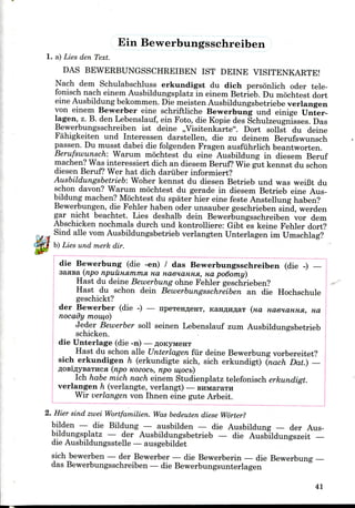 Ein Bewerbungsschreiben
1. a) Lies den Text.
DAS BEWERBUNGSSCHREIBEN 1ST DEINE VISITENKARTE!
Nach dem Schulabschluss erkundigst du dich personlich oder tele-
fonisch nach einem Ausbildungsplatzin einem Betrieb. Du mochtest dort
eine Ausbildung bekommen. Die meisten Ausbildungsbetriebe verlangen
von einem Bewerber eine schriftliche Bewerbung und einige Unter-
lagen, z. B. den Lebenslauf, ein Foto, die Kopie des Schulzeugnisses. Das
Bewerbungsschreiben ist deine ,,Visitenkarte". Dort sollst du deine
Fahigkeiten und Interessen darstellen, die zu deinem Berufswunsch
passen. Du musst dabei die folgenden Fragen ausfuhrlich beantworten.
Berufswunsch: Warum mochtest du eine Ausbildung in diesem Beruf
machen? Was interessiert dich an diesem Beruf? Wiegut kennst du schon
diesen Beruf? Wer hat dich dariiber informiert?
Ausbildungsbetrieb: Woher kennst du diesen Betrieb und was weiBt du
schon davon? Warum mochtest du gerade in diesem Betrieb eine Aus-
bildung machen? Mochtest du spater hier eine feste Anstellung haben?
Bewerbungen, die Fehler haben oder unsauber geschrieben sind, werden
gar nicht beachtet. Lies deshalb dein Bewerbungsschreiben vor dem
Abschicken nochmals durch und kontrolliere: Gibt es keine Fehler dort?
Sind alle vom Ausbildungsbetrieb verlangten Unterlagen im Umschlag?
b) Lies und merk dir.
die Bewerbung (die -en) / das Bewerbungsschreiben (die -) —
saasa (npo npuuHsmnna HO. naenaHHSi, na po6omy)
Hast du deine Bewerbung ohne Fehler geschrieben?
Hast du schon dein Bewerbungsschreiben an die Hochschule
geschickt?
der Bewerber (die -) — npeTeH^eHT, KanflHflaT (na HaeHannsi, na
nocady mow,o)
Jeder Bewerber soil seinen Lebenslauf zum Ausbildungsbetrieb
schicken.
die Unterlage (die -n) — floicyMeHT
Hast du schon alle Unterlagen fur deine Bewerbung vorbereitet?
sich erkundigen h (erkundigte sich, sich erkundigt) (nach Dat.) —
flosiflVBaTHCH (npo nozocb, npo w,oci>)
Ich habe mich nach einem Studienplatz telefonisch erkundigt.
verlangen h (verlangte, verlangt) — BHMaraTH
Wir verlangen von Ihnen eine gute Arbeit.
2. Hier sind zwei Wortfamilien. Was bedeuten diese Worter?
bilden — die Bildung — ausbilden — die Ausbildung — der Aus-
bildungsplatz — der Ausbildungsbetrieb — die Ausbildungszeit —
die Ausbildungsstelle — ausgebildet
sich bewerben — der Bewerber — die Bewerberin — die Bewerbung —
das Bewerbungsschreiben — die Bewerbungsunterlagen
41
 