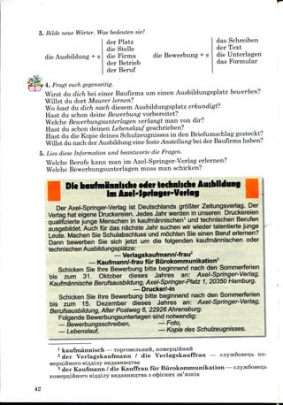 3. Bilde neue Worter. Was bedeuten sie?
die Ausbildung + s
der Platz
die Stelle
die Firma
der Betrieb
der Beruf
die Bewerbung + s
das Schreiben
der Text
die Unterlagen
das Formular
4. Fragt euch gegenseitig.
Wirst du dich bei einer Baufirma um einen Ausbildungsplatz bewerbenl
Willst du dort Maurer lernen?
Wo hast du dich nach diesem Ausbildungsplatz erkundigtl
Hast du schon deine Bewerbung vorbereitet?
Welche Bewerbungsunterlagen verlangt man von dir?
Hast du schon deinen Lebenslauf geschrieben?
Hast du die Kopie deines Schulzeugnisses in den Briefumschlag gesteckt?
Willst du nach der Ausbildung eine festeAnstellung bei der Baufirma haben?
5. Lies diese Information und beantworte die Fragen.
Welche Berufe kann man im Axel-Springer-Verlag eriernen?
Welche Bewerbungsunterlagen muss man schicken?
Die baiifminniiche odcr techniiche Aiubildung
im Axcl-lpringcr-Vcrlag
Der Axel-Springer-Verlag ist Deutschlands groftter Zeitungsverlag. Der
Verlag hat eigene Druckereien. Jedes Jahr werden in unseren Druckereien
qualifizierte junge Menschen in kaufmannischen1 und technischen Berufen
ausgebildet. Auch fur das nachste Jahr suchen wir wieder talentierte junge
Leute. Machen Sie Schulabschluss und mSchten Sie einen Beruf eriernen?
Dann bewerben Sie sich jetzt um die folgenden kaufmannischen oder
technischen Ausbildungsplatze:
— Verlagskaufmann/-frau2
— Kaufmann/-frau filr Burokommunikation3
Schicken Sie Ihre Bewerbung bitte beginnend nach den Sommerferien
bis zum 31. Oktober dieses Jahres an: Axel-Springer-Verlag,
KaufmSnnische Berufsausbildung, Axel-Springer-Platz 1, 20350 Hamburg.
— DruckerMn
Schicken Sie Ihre Bewerbung bitte beginnend nach den Sommerferien
bis zum 15. Dezember dieses Jahres an: Axel-Springer-Verlag,
Berufsausbildung, Alter Postweg 6, 22926 Ahrensburg.
Folgende Bewerbungsunterlagen sind notwendig:
— Bewerbungsschreiben, — Foto,
— Lebenslauf, — Kopie des Schulzeugnisses.
1 kaufmannisch — TOproBejibHHH,
2 der Verlagskaufrnann / die Verlagskauffrau — cjiyHc6oBeii,b KO-
Mepu,iiiHoro siflflijiy BHflaBHHi],TBa
3 der Kaufmann / die Kauffrau fur Burokommunikation — cjiy5K6oBen,i>
KOMepn,iftHoro si^flijiy BH,n,aBHHri,TBa 3 o(J)icHHx
42
 