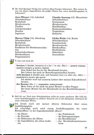 6. Der Axel-Springer-Verlag hat mehrere Bewerbungen bekommen. Was meinst du,
wer von diesen Jugendlichen die gropte Chance hat, einen Ausbildungsplatz zu
bekommen?
Jens Pfitzner (14), Lehndorf Claudia Sonntag (15), Meuselwitz
Schulabschluss: Schulabschluss:
Realschule Gymnasium
Berufswunsche: Berufswunsche:
Tischler Hotelfachfrau
Automechaniker Restaurantfachfrau
Drucker Verkauferin
Ingenieur Kellnerin
Marcus Uhlig (15), Altenburg Ulrike WeiBe (14), Kositz
Schulabschluss: Schulabschluss:
Realschule Gesamtschule
Berufswiinsche: Berufswunsche:
Kaufmann fur Biirokommunika- Biirokauffrau
tion Buchhalterin
Industriekaufmann Sekretarin
Biirokaufmann Journalistin
Programmierer
7. Lies und merk dir.
beraten h (beriet, beraten) (j-n bei / in etw. Dat.) — flasaTH nopafly,
paflHTH (tcoMycb y atciucb cnpaei)
Sein Onkel hat ihn bei der Berufswahl beraten.
Der Lehrer hat mich im Bewerbungsschreiben beraten.
sich beraten h (beriet sich, sich beraten) (rait j-m iiber etw. Akk.) —
paflHTHCH (3 KUMCb npO W,OCb)
Ich mochte mich mit unserem Lehrer iiber meinen Zukunftsberuf
beraten.
der Berater (die -) — nopaflHHK; KoncyjitTaHT
Mein Vater ist fur mich ein guter Berater in alien Fragen.
Der beste Berater bei der Berufswahl ist das Berufsbildungszen-
trum.
8. Stell dir vor: Nach dem Schulabschluss willst du welter studieren. Wer hilft dir,
einen Ausbildungsplatz zu wahlen? Antworte wle in den Beispielen. Gebrauch die
unten stehendefi Worter.
Ich berate mich mit meiner alteren Schwester iiber einen
Ausbildungsplatz.
Ich erkundige mich nach einem Ausbildungsplatz bei einer
Biirokauffrau / in der Jugendzeitschrift ,,Bravo".
— die Eltern — das Telefonbuch
— die Freunde — die Zeitungsanzeigen
— die Bekannten der Eltern — der Berufsberater
— die Jugendlichen, die schon studie- — das Berufsinformationszen-
ren trum
43
 
