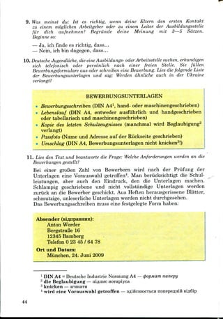 9. Was meinst du: 1st es richtig, wenn deine Eltern den ersten Kontakt
zu einem moglichen Arbeitgeber oder zu einem Letter der Ausbildungsstelle
fiir dich aufnehmen? Begriinde deine Meinung mit 3—5 Sdtzen.
Beginne so:
— Ja, ich finde es richtig, dass...
— Nein, ich bin dagegen, dass...
10. Deutsche Jugendliche, die eine Ausbildungs- oder Arbeitsstelle suchen, erkundigen
sich telefonisch oder personlich nach einer freien Stelle. Sie fallen
Bewerbungsformulare aus oder schreiben eine Bewerbung. Lies die folgende Liste
der Bewerbungsunterlagen und sag: Werden dhnliche auch in der Ukraine
verlangt?
BEWERBUNGSUNTERLAGEN
Bewerbutigsschreiben (DINA41, hand- oder maschinengeschrieben)
Lebenslauf (DIN A4, entweder ausfiihrlich und handgeschrieben
oder tabellarisch undmaschinengeschrieben)
Kopie des letzten Schulzeugnisses (manchmal wird Beglaubigung2
verlangt)
Passfoto (Name und Adresse auf der Riickseitegeschrieben)
Umschlag (DINA4, Bewerbungsunterlagen nicht knicken3!)
11. Lies den Text und beantworte die Frage: Welche Anforderungen werden an die
Bewerbungen gestellt?
Bei einer grofien Zahl von Bewerbern wird nach der Prufung der
Unterlagen eine Vorauswahl getroffen4. Man beriicksichtigt die Schul-
leistungen, aber auch den Eindruck, den die Unterlagen machen.
Schlampig geschriebene und nicht vollstandige Unterlagen werden
zuruck an die Bewerber geschickt. Aus Heften herausgerissene Blatter,
schmutzige, unleserliche Unterlagen werden nicht durchgesehen.
Das Bewerbungsschreibenmuss eine festgelegte Form haben:
Absender (siflnpaBKHK):
Anton Werder
BergstraBe 16
12345Bamberg
Telefon 0 23 45 / 64 78
Ort und Datum:
Miinchen, 24. Juni 2009
1 DIN A4 = Deutsche Industrie Normung A4 —(popMam nanepy
2 die Beglaubigung — ni^nnc HOTapiyca
3 knicken — srHHaTH
4 wird eine Vorauswahl getroffen — sflincHioeTbca nonepe^Hiii Bifl6ip
44
 