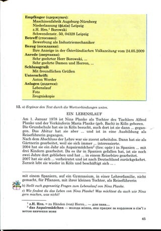 Empfanger
Maschinenfabrik Augsburg-Niirnberg
Niederlassung ($ijiia) Leipzig
z.H. Hrn.1 Borowski
Schwendenstr. 50, 04328 Leipzig
Betreff (CTOCOBHO):
Bewerbung als Industriemechaniker
Bezug (nocHJiaHHH):
Ihre Anzeigein der Osterldndischen Volkszeitung vom 24.05.2009
Anrede (ssepTaHHa):
Sehr geehrter Herr Borowski, ...
Sehr geehrte Damen und Herren, ...
SchlussgruB:
Mit freundlichen GriiBen
Unterschrift:
Anton Werder
Anlagen (flOflaTKH):
Lebenslauf
Foto
Zeugniskopie
12. a) Ergdnze den Text durch die Wortverbindungen unten.
EIN LEBENSLAUF
Am 1. Januar 1978 ist Nina Planke als Tochter des Tischlers Alfred
Planke und der Verkauferin Maria Planke (geb. Bach) in Koln geboren.
Die Grundschule hat sie in Koln besucht, auch dort ist sie dann ... gegan-
gen. Das Abitur hat sie aber ... und ist in eine Ausbildung als
Reisefuhrerin gegangen.
Nach demAbschluss der Lehre war sie zuerst arbeitslos. Dann hat sie als
Gartnerin gearbeitet, weil sie sich immer ... interessierte.
2004 hat sie ein Jahr als Aupairmadchen2 (lies: opa'r-) in Spanien ... mit
drei Kindern gearbeitet. Da es ihr in Spanien gefallen hat, ist sie noch
zwei Jahre dort geblieben und hat ... in einem Reisebiiro gearbeitet.
2007 hat sie sich ... verheiratet und ist nach Deutschland zuriickgekehrt.
Zurzeit lebt sie wieder in Koln und beschaftigt sich ....
.
mit einem Spaniern, auf ein Gymnasium, in einer Lehrerfamilie, nicht
gemacht, fur Pflanzen, mit ihrer kleinen Tochter, als Reisefuhrerin
b) Stellt each gegenseitig Fragen zum Lebenslauf von Nina Planke.
c) Wie findest du das Leben von Nina Planke? Was mochtest du auch wie Nina
gern machen, was nicht?
1 z.H. Hrn. = zu Handen (von) Herrn... —fljianana...
2 das Aupairmadchen — MOJiofla HciHKa, ana npan,K>e aa KopflOHOM BciM'i' 3
MOTOR) BHBH6HHH MOBH
45
 