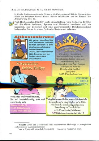 13. a) Lies die Anzeigen (S. 46, 47) mil dem Worterbuch.
b) Welche Fachleute suchen die Firmen / die Unternehmen? Welche Eigenschaften
sollen die Bewerber haben? Erzahl deinen Mitschulern wie im Beispiel zur
Anzeige 2 auf Seite 47.
Park HochsauerlandGmbH1 sucht einen Kellner / eine Kellnerin. Er / Sie
soil die Gaste bedienen, Speisen und Getranke servieren und sie
kassieren. Der Bewerber soil eine gastronomische Berufsausbildung
haben oder friiher in einem Cafe oder Restaurant arbeiten.
Wir suchen einen Lehrling
m/w2 als Maurer und/oder
Tischler. Schicben Sie bitte
eine handgeschriebene
Bewerbung an
VOGEL-Bauunternehmen
528O Braunau am Inn
SimbacherstraBe 8
Deutschland
rriiiiiriil
'ir suchen einen juncjen
Verl<aut'erlehrling m/w in der
Fleischerei und einen tiichtigen
Kellnerlehrling m/v.
r)ewerbungen
schicl(en Sie bitte an
Fleischerei & Gasthof
nZur Krone"
84359 Simbacham Inn
STICKEREI
SIEHLE
'UNO
sucljt eiijc crfaljrei?e f riscuriij.
Sie soil koijtaktfreudig, ij«2tt uijd
zuverlassig sciij.
Bunder Slrafce
521 1/690 008
AusJiildungsstelle fur unsere Stickerei als
Schneider m/w oder Sticker m/w. Bitte
scnicken Sie eine nandgjescnriebene
Bewerbung an Textil-SieKle
Z. H. Frau Maria Goldfaden
Oriinau Auerbacnstratte 12
1 GmbH (cKop. eid Gesellschaft mit beschrankter Haftung) — TOBapHCTBO
SMGHCeHOIO BiflHOBiflajIbHiCTK)
2 m / w (cKop. eld mannlich / weiblich) — HOJioBiio'i / acino^oi
46
 