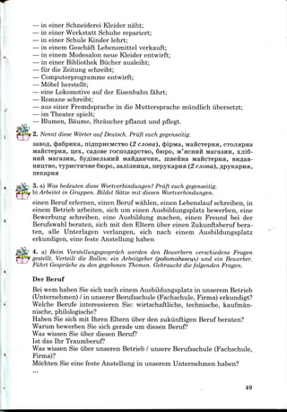 — in einer Schneiderei Kleider naht;
— in einer Werkstatt Schuhe repariert;
— in einer Schule Kinder lehrt;
— in einem Geschaft Lebensmittel verkauft;
— in einem Modesalonneue Kleider entwirft;
— in einer Bibliothek Biicher ausleiht;
— fur die Zeitung schreibt;
— Computerprogramme entwirft;
— Mobel herstellt;
— eine Lokomotive auf der Eisenbahn fahrt;
— Romane schreibt;
— aus einer Fremdsprache in die Muttersprache miindlich iibersetzt;
— im Theater spielt;
— Blumen, Baume, Straucher pflanzt und pflegt.
2. Nennt diese Worter auf Deutsch. Priift euch gegenseitig.
sasofl, $a6pHKa, niflnpneMCTBo (2 cjioea), (Jnpivra, MaficTepna, CTOJiapna
MaficTepna, u,ex, caflose rocncmapcTBO, 6iopo, M'HCHHH Maraaira, xjii6-
HHH MarasHH, Qy^iBejibHHH MaHflaH^iHK, HiBeiraa MaHCTepna,
HHD,TBO, TypHCTjraHe 6iopo, 3ajii3Hnu,H, nepyKapna (2 cnoea),
nenapna
3. a) Was bedeuten diese Wortverbindungen? Priift euch gegenseitig.
b) Arbeitet in Gruppen. Bildet Sdtze mit diesen Wortverbindungen.
einen Beruf erlernen, einen Beruf wahlen, einen Lebenslauf schreiben, in
einem Betrieb arbeiten, sich um einen Ausbildungsplatz bewerben, eine
Bewerbung schreiben, eine Ausbildung machen, einen Freund bei der
Berufswahl beraten, sich mit den Eltern iiber einen Zukunftsberuf bera-
ten, alle Unterlagen verlangen, sich nach einem Ausbildungsplatz
erkundigen, eine feste Anstellung haben
4. a) Beim Vorstellungsgesprach werden den Bewerbern verschiedene Fragen
gestellt. Verteilt die Rotten: ein Arbeitgeber (podomodaeei^b) und ein Bewerber.
Fiihrt Gesprdche zu den gegebenen Themen. Gebraucht die folgenden Fragen.
Der Beruf
Bei wem haben Sie sich nach einem Ausbildungsplatz in unserem Betrieb
(Unternehmen) / in unserer Berufsschule (Fachschule, Firma) erkundigt?
Welche Berufe interessieren Sie: wirtschaftliche, technische, kaufman-
nische, philologische?
Haben Sie sich mit Ihren Eltern iiber den zukiinftigen Beruf beraten?
Warum bewerben Sie sich gerade um diesen Beruf?
Was wissen Sie iiber diesen Beruf?
1st das Ihr Traumberuf?
Was wissen Sie iiber unseren Betrieb / unsere Berufsschule (Fachschule,
Firma)?
Mochten Sie eine feste Anstellung in unserem Unternehmen haben?
49
 