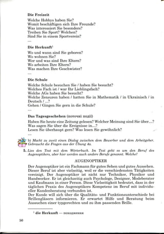 Die Freizeit
Welche Hobbys haben Sie?
Womit beschaftigen sich Ihre Freunde?
Was interessiert Sie besonders?
Treiben Sie Sport? Welchen?
Sind Sie in einem Sportverein?
Die Herkunft1
Wo und wann sind Sie geboren?
Wo wohnen Sie?
Wer und was sind Ihre Eltern?
Wo arbeiten Ihre Eltern?
Was machen Ihre Geschwister?
Die Schule
Welche Schule besuchen Sie / haben Sie besucht?
Welches Fach ist / war Ihr Lieblingsfach?
Welche AGs haben Sie besucht?
Welche Zensuren haben / batten Sie in Mathematik / in Ukrainisch / in
Deutsch /...?
Gehen / Gingen Sie gern in die Schule?
Das Tagesgeschehen (noTO^rai no^ii)
Haben Sieheute eine Zeitung gelesen? Welcher Meinung sind Sie iiber...?
Was sagen Sie iiber die Ereignisse in...?
Lesen Sie iiberhaupt gern? Was lesen Sie gewohnlich?
b) Macht zu zweit einen Dialog zwischen dem Bewerber und dem Arbeitgeber.
Gebraucht die Fragen aus der Ubung 4a.
5. Lies den Text mit dem Worterbuch. Im Text geht es um den Beruf des
Augenoptikers, aber hier werden auch andere Berufe genannt. Welche?
AUGENOPTIKER
Der Augenoptiker ist ein Fachmann fur gutes Sehen und gutes Aussehen.
Dieser Beruf ist aber vielseitig, weil er die verschiedensten Tatigkeiten
vereinigt. Der Augenoptiker ist nicht nur Techniker, Physiker und
Handwerker. Er ist gleichzeitig auch Psychologe, Designer, Modeberater
und Kaufmann in einer Person. Diese Vielseitigkeit bedeutet, dass in der
taglichen Praxis des Augenoptikers Kompetenz im Beruf mit individu-
eller Kundenberatung verbunden ist.
Der Kunde will sich uber die Qualitats- und Funktionsunterschiede bei
Brillenglasern informieren. Er erwartet Hilfe und Beratung beim
Aussuchen einer typgerechten und zu ihm passenden Brille.
1 die Herkunft—
50
 
