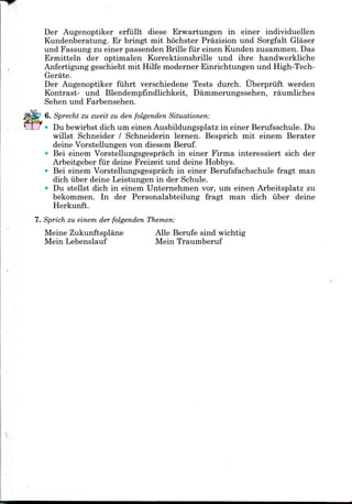 Der Augenoptiker erfullt diese Erwartungen in einer individuellen
Kundenberatung. Er bringt mit hochster Prazision und Sorgfalt Glaser
und Fassung zu einer passenden Brille fiir einen Kunden zusammen.Das
Ermitteln der optimalen Korrektionsbrille und ihre handwerkliche
Anfertigung geschieht mit Hilfe moderner Einrichtungen und High-Tech-
Gerate.
Der Augenoptiker fiihrt verschiedene Tests durch. Uberpruft werden
Kontrast- und Blendempfindlichkeit, Dammerungssehen, raumliches
Sehen und Farbensehen.
6. Sprecht zu zweit zu den folgenden Situationen:
Du bewirbst dich um einen Ausbildungsplatz in einer Berufsschule. Du
willst Schneider / Schneiderin lernen. Besprich mit einem Berater
deine Vorstellungen von diesem Beruf.
Bei einem Vorstellungsgesprach in einer Firma interessiert sich der
Arbeitgeber fur deine Freizeit und deineHobbys.
Bei einem Vorstellungsgesprach in einer Berufsfachschule fragt man
dich iiber deine Leistungen in der Schule.
* Du stellst dich in einem Unternehmen vor, um einen Arbeitsplatz zu
bekommen. In der Personalabteilung fragt man dich iiber deine
Herkunft.
7. Sprich zu einem der folgenden Themen:
Meine Zukunftsplane
Mein Lebenslauf
Alle Berufe sind wichtig
Mein Traumberuf
 