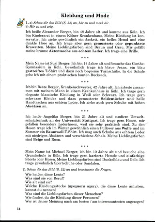 Kleidung und Mode
1. a) Schau dir das Bild (S. 52) an, hor zu und merk dir.
b) Hor zu und zeig.
Ich heifie Alexander Berger, bin 48 Jahre alt und komme aus Koln. Ich
bin Kinderarzt in einem Kolner Krankenhaus. Meine Kleidung ist kon-
servativ. Ich ziehe gewohnlich ein Jackett, ein belles Hemd und eine
dunkle Hose an. Ich trage aber gern gemusterte oder gepunktete
Krawatten. Meine Lieblingsfarben sind Braun und Grau. Mir gefallt
meine braune Aktentasche aus echtem Leder. Ich trage eine Brille.
Mein Name ist Susi Berger. Ich bin 14Jahre alt und besuche das Goethe-
Gymnasium in Koln. Gewohnlich trage ich blaue Jeans, ein blau
gestreiftes T-Shirt und dazu noch bequeme Turnschuhe. In die Schule
gehe ich mit einem praktischen bunten Rucksack.
Ich bin Beate Berger, Krankenschwester, 42 Jahre alt. Ich arbeite zusam-
men mit meinem Mann in einem Krankenhaus in Koln. Ich trage gern
elegante klassische Kleidung in WeiB oder Schwarz. Ich trage gern
schwarze Kleider und dazu gemusterte Seidentiicher und helle
Handtaschen aus echtem Leder. Ich ziehe auch gern Schuhe mit hohen
Absatzen an.
Ich heiBe Angelika Berger, bin 21 Jahre alt und studiere Umwelt-
schutztechnik an der Universitat Stuttgart. Ich trage gern Hosen, mir
gefallen besonders Lederhosen, weil sie sehr praktisch sind. Zu den
Hosen trage ich im Winter gewohnlich einen Pullover aus Wolle und im
Sommer ein Baumwoll-T-Shirt. Ich mag auch Schuhe aus echtem Leder
mit niedrigen Absatzen und verschiedene Schals. Meine Lieblingsfarben
sind Beige und Rosa.
Mein Name ist Michael Berger, ich bin 10 Jahre alt und besuche eine
Grundschule in Koln. Ich trage gern karierte Hemde und einfarbige
Shorts oder Hosen. Meine Lieblingsfarben sind Dunkelblau und Gelb. Ich
trage gewohnlich Sportschuhe oder Sandalen.
2. Schau dir das Bild (S. 52) an und beantworte die Fragen.
Wie heiBen diese Leute?
Was sind sie von Beruf?
Wie alt sind sie?
Welche Kleidungsstiicke (npeflMCTH o#Hry), die diese Leute anhaben,
kannst du nennen?
Was sind die Lieblingsfarben dieser Menschen?
Wie findest du die Kleidung dieser Personen?
Wer ist deiner Meinung nach am besten / am interessantesten angezogen?
54
 
