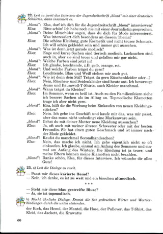 22. Lest zu zweit das Interview der Jugendzeitschrift ,,blond" mit einer deutschen
Schulerin, dann inszeniert es.
,,blond": Elsa, darf ich dich fur die Jugendzeitschrift ,,blond" interviewen?
Elsa: Bitte schon! Ich habe noch nie mit einer Journalistin gesprochen.
,,blond": Deine Mitschiiler sagen, dass du dich fur Mode interessierst.
Was interessiert dich besonders an diesem Thema?
Elsa: Die schone Kleidung, gute Kosmetik und nicht teurer Schmuck.
Ich will schon gekleidet sein und immer gut aussehen.
,,blond"s ist denn jetzt gerade modisch?
Elsa: Enge und kurze Sachen sind tierisch modisch. Lacksachen sind
auch in, aber sie sind teuer und gefallen mir gar nicht.
,,blond": Welche Farben sind jetzt in?
Elsa: Ich glaube, leuchtende, z.B. gelb, orange, rot.
,,blond": Und welche Farben tragst du gern?
Elsa: Leuchtende. Blau und WeiB stehen mir auch gut.
,,blond": Wie ist denn dein Stil? Tragst du gern Riischenkleider oder...?
Elsa: Nein, Riischen- und Seidenkleider sind heute out. Ichbevorzuge
Jeans und Baumwoll-T-Shirts, auch Kleider manchmal.
,,blond": Wann tragst du Kleider?
Elsa: Im Sommer, wenn es heiB ist. Auch zu den Familienfeiern ziehe
ich bessere Sachen als im Alltag an. Topmodische Klamotten
trage ich aber nicht gern.
,,blond": Elsa, hilft dir die Werbung beim Einkaufen von neuen Kleidungs-
stiicken?
Elsa: Nein. Ich gehe ins Geschaft und kaufe mir das, was mir passt,
aber das muss nicht unbedingt eine Markenware sein.
,,blond": Gehst du mit deiner Mutter neue Kleidung aussuchen?
Elsa: Ja, oft auch mit meiner alteren Schwester oder mit der besten
Freundin. Sie hat einen guten Geschmack und ist immer nach
der Mode gekleidet.
,,blond": Kaufst du manchmal Secondhandsachen?
Elsa: Nein, das mache ich nicht. Ich gehe eigentlich nicht so oft
einkaufen. Ich glaube, einmal am Anfang des Sommers und ein-
mal am Anfang des Winters. Die Kleidung ist ja teuer, und
meine Eltern konnen meine Klamotten nicht bezahlen.
,,blond": Danke schon, Elsa, fur dieses Interview. Ich wiinsche dir alles
Gute!
23. a) Lest die Dialoge zu zweit.
— Passt mir dieses karierte Hemd?
— Nein, ich denke, es ist zu weit und ein bisschen altmodisch.
— Steht mir diese blau gestreifte Bluse?
— Ja, sie ist topmodisch.
b) Macht ahnliche Dialoge. Ersetzt die fett gedruckten Worter und Wortver-
bindungen durch die unten stehenden.
der Rock, das Hemd, der Mantel, die Hose, der Pullover, das T-Shirt, das
Kleid, das Jackett, die Krawatte
60
 