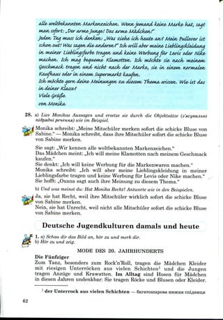 Wewvjernand keine/ Marke/ ka£,
sofort: „ Per WM&Jutige'! t>cvs twwie* MOdcken!"
Ject&tv T<M MUMS Ick/ denizen: „ Wat ziek& iciv kewtz> wv? Meitv Pullover tit
sckon,out! Wcus soiaendie,aMderen?" Iciv unit aJber wiein£< Li^llnasldeiduKa
LiebiiKasfarbe- troMen iMtcL keine/ Werbutiq far Levti odw Nlk&<
Icfa wag b&aiMMiA- KlMiwttuv. idv M£ckt&> sie, HAck< rn&ineMv
trcujetv and niclvb Haoks der Marke*, sl& ltv einewts ttorwuden,
KcmfliMM oder In/ eln&Ms Superuwlct kaMfen.
ttk/ Mwckte- qern/ deine< MeiMMsiqeM/ ZM/ diesem/ TkeMuv wusetv. Wie- tit dot
Ltv deiner
Vide, Q
wn/Months
28. a) Lies Monikas Aussagen und ersetze sie durch die Objektsdtze
nidpxdm peneHHfi) wie im Beispiel.
Monika schreibtr ,,Meine Mitschiiler merken sofort die schicke Bluse von
Sabine." —Monika schreibt, dass ihre Mitschiiler sofort die schicke Bluse
von Sabine merken.
Sie sagt: ,,Wir kennen alle weltbekannten Markenzeichen."
Das Madchen meint: ,,Ich will meine Klamotten nach meinem Geschmack
kaufen."
Sie denkt: ,,Ich will keine Werbung fur die Markenwaren machen."
Monika schreibt: ,,Ich will aber meine Lieblingskleidung in meiner
Lieblingsfarbe tragen und keine Werbung fiir Levis oder Nike machen."
Sie hofft: ,,Oxana sagt auch ihre Meinung zu diesem Thema."
b) Und was meinst du: Hat Monika Recht? Antworte wie in den Beispielen.
Ja, sie hat Recht, weil ihre Mitschiiler wirklich sofort die schicke Bluse
von Sabine merken.
Nein, sie hat Unrecht, weil nicht alle Mitschiiler sofort die schicke Bluse
von Sabine merken.
Deutsche Jugendkulturen damals und heute
1. a) Schau dir das Bild an, hor zu und merk dir.
b) Hor zu und zeig.
MODE DBS 20. JAHRHUNDERTS
Die Fiinfziger
Zum Tanz, besonders zum Rock'n'Roll, tragen die Madchen Kleider
mit riesigen Unterrocken aus vielen Schichten1 und die Jungen
tragen Anziige und Krawatten. Im Alltag sind Hosen fiir Madchen
in diesen Jahren undenkbar: Sie tragen Rocke und Blusen oder Kleider.
1 der Unterrockaus vielen Schichten — SaraTomapOBa HHJKHH
62
 