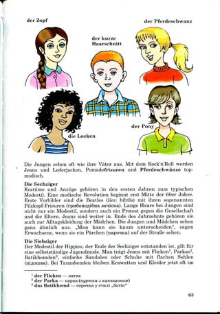 der Zopf der Pferdeschwanz
der kurze
Haarschnitt
Die Jungen sehen oft wie ihre Vater aus. Mit dem Rock'n'Roll werden
Jeans und Lederjacken, Pomadefrisuren und Pferdeschwanze top-
modisch.
Die Sechziger
Kostiime und Anziige gehoren in den ersten Jahren zum typischen
Modestil. Eine modische Revolution beginnt erst Mitte der 60er Jahre.
Erste Vorbilder sind die Beatles (lies: bihtls) mit ihren sogenannten
Pilzkopf-Frisuren (rpH6onofli6Ha sanicKa). Lange Haare bei Jungen sind
nicht nur ein Modestil, sondern auch ein Protest gegen die Gesellschaft
und die Eltern. Jeans sind weiter in. Ende des Jahrzehnts gehoren sie
auch zur Alltagskleidung der Madchen. Die Jungen und Madchen sehen
ganz ahnlich aus. ,,Man kann sie kaum unterscheiden", sagen
Erwachsene, wenn sie ein Parchen (napo^Ka) auf der Strafie sehen.
Die Siebziger
Der Modestil der Hippies, der Ende der Sechziger entstanden ist, gilt fiir
eine selbststandige Jugendmode. Man tragt Jeans mit Flicken1, Parkas2,
Batikhemden3, einfache Sandalen oder Schuhe mit flachen Sohlen
(rriflOHiBa). Bei Tanzabenden bleiben Krawatten und Kleider jetzt oft im
1 der Flicken
2 der Parka — napKa (Kypmtca 3 KanmuionoM)
3 das Batikhemd — copcyqica y CTHJI! ,,6aTiK"
63
 