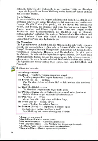 Schrank. Wahrend der Diskowelle in der zweiten Halfte der Siebziger
tragen die Jugendlichen keine Kleidung in den dezenten1 Tonen und aus
den dezenten Stoffen.
Die Achtziger
So unterschiedlich wie die Jugendkulturen sind auch die Moden in den
achtziger Jahren. Mit seiner Kleidung gehort man zu einer bestimmten
Gruppe. Es gibt Punks (lies: panks), die mit ihrem Stil schockieren
wollen, und Popper, die elegante und teure Markenwaren tragen. Die
Jungen waschen und fohnen taglich ihre Haare und tragen wieder
Krawatten oder Riischenhemden, die Madchen sind in elegante
Schlauchkleider2 gekleidet. Die anderen farben sich die Haare bunt und
ziehen karierte Hosen mit vielen ReiBverschliissen3 oder einen
Leopardendress4 und eine Lederjacke an.
Die Neunziger
Die Jugendkulturen und mit ihnen die Moden sind in sehr viele Gruppen
geteilt. Die Jugendlichen treffen sich in Internet-Cafes oder bei Mega-
Partys5. Sie tragen Hosen in UbergroBen6 und Schuhe mit dicken Sohlen,
verschieden gemusterte Hemden und Sportschuhe. Es gibt ganze
Kaufhauser, die sich auf die Jugendmode spezialisieren. Dort kann man
Kleidungsstiicke finden, die aus den vergangenen Jahrzehnten stammen,
oder andere, die stark futuristisch sind. Die Modelle andern sich schnell.
Die Jugendlichen horen Techno- (lies: tekno), Beat- (lies: biht), Rock- und
Popmusik.
2. a) Lies und merk dir.
der Alltag — 6yfleHfc
im Alltag — y no6yTi, y noscHKfleHHOMy JKHTTI
Im Alltag tragen die Jungen Jeans und T-Shirts.
die Frisur (die -en) — saiicica
Was fur eine Frisur mochten Sie? — Ich mochte eine moderne
Frisur.
der Zopf (die Zopfe) — Koca
Die Madchen tragen heute Zopfe nicht gern.
der Pferdeschwanz (die -schwanze) — KIHCBKHH XBICT
Viele Madchen tragen modische Pferdeschwanze.
der Pony (die -s) — qy6oK
Meine Freundin tragt einen schicken Pony.
die Locke (die -n) — JIOKOH, Kynep
Unsere Tochter hat schone Locken.
der Schnitt (die -e) — 1. cTpnJKKa; 2. cjjacon, Kpiii
Sie hat einen modischen Haarschnitt.
Ihre Kleidung hat immer einen guten Schnitt.
1 dezent—
2 das Schlauchkleid — sysbica cyKHH
3 der ReiCverschluss — 6jincKaBKa
4 der Leopardendress —eine Kleidung mit dem Leopardenmuster
5 die Mega-Party — SaraTOjnoflna eenipKa («TyciBKa»)
6 Hosen in UbergroBen —flytfcenpocTopi nrraHH
64
 