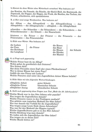 b) Kannst du diese Worter ohne Worterbuch verstehen? Was bedeuten sie?
das Kostiim, die Pomade, die Riische, der Rock'n'Roll, die Beatmusik, die
Popmusik, der Popper, der Hippie, der Punk, die Beatles, das Techno, der
Protest, schockieren, sich spezialisieren
3. a) Hier sind einige Wortfamilien. Was bedeuten sie?
der Alltag — das Alltagskleid — die Alltagskleidung — das
Alltagsleben — die Alltagssprache — alltaglich — die Alltaglichkeit
schneiden — der Schneider — die Schneiderei — die Schneiderin
Schneidermeister — der Schnitt — der Haarschnitt
der
frisieren — die Frisur — der Friseur — die Friseurin — der
Friseursalon — das Friseuratelier
b) Bilde neue Worter. Was bedeuten sie?
die Locken
der Pony
das Kurzhaar
das Langhaar
die Frisur
die Hosen
das Haar
die Blusen
die Kleider
der Mantel
der Schnitt
4. a) Fragt euch gegenseitig.
Welche Frisur hast du im Alltag?
Wohin gehst du gewohnlich dichfrisieren?
Wer frisiert dich?
Hat deine Freundin einen Zopf oder einenPferdeschwanz?
Wer in deiner Klasse hat einen Pony?
Gefallt dir eine Frisur mit Locken?
Welche Frisuren sind unter den Jugendlichen deiner Klasse beliebt?
b) Bilde Satze mit den folgenden Wortverbindungen.
alltagliche Arbeit guter Schnitt
alltagliche Frisur klassischer Schnitt
alltaglicher Anzug altmodischer Schnitt
5. Stellt euch gegenseitig diese Fragen zuin Text ,,Mode des 20. Jahrhunderts'
Welche Musik war in den 50er Jahren sehr popular?
Was trugen die Jugendlichen damals?
Welche Frisuren waren in den Funfzigern modisch?
Was gehorte zum typischen Modestil der 60er Jahre?
Wer war damals das Vorbildfur die Jugendlichen?
Was trugen junge Leute Ende dieses Jahrzehnts?
Was war fur den Modestil der Hippies typisch?
Welche Jugendkulturen gab es in den 80er Jahren?
Welche Kleidung trug man damals?
Wo trafen sich die Jugendlichen der 90er Jahre?
Was trugen sie zu dieser Zeit?
Welche Musik horten sie?
65
 