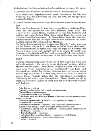6. Beschreib mil 2—3 Sdtzen die deutschen Jugendkulturen der 50er — 90er Jahre.
7. Kannst du diese Worter ohne Worterbuch verstehen? Was bedeuten sie?
extra, romantisch, experimentieren, blond, provozieren, der Stil, das
Wachs, das Gel, das Individuum, der Lack, der Fohn, das Shampoo (lies:
schampuh), fohnen
8. Lies die Texte und beantworte die Frage: Welche Frisuren tragen die Jugendlichen?
Text 1
Elena und Caro brauchen fur ihre Frisuren eine Burste1 und einen Fohn,
etwas Zeit und mindestens eine Dose Haarlack ,,extra stark". Sie
toupieren2 ihre langen Haare, bespriihen3 sie mit dem Haarlack und
trocknen mit einem heiBen Fohn. Dann bindet Elena ihre toupierten
Haare zu einem Zopf zusammen4.,,In diesem Leben haben die Leute sehr
unterschiedliche Frisuren. Sie legen sehr viel Wert auf Haare5 und schaf-
fen ihren eigenen Stil", erklaren beide Madchen.
Die Frisur des Jungen mit dem Spitznamen ,,Kampfer"6 zeigt, was man
mit den Haaren machen kann: die Haare an beiden Seiten abrasieren7,
den Irokesenschnitt8 lila farben und lange lila Zopfe aus Kunsthaar im
Nacken tragen. Ganz schb'n mutig9, sich so zu zeigen. Er meint: ,,Die
Hauptsache ist, dass du auffallst10 und provozierst! Jeder ist ein Indivi-
duum. Mit der Welle mitzuschwimmen ist das Schlimmste, was es gibt."
Text 2
Dominik wechselt haufig seine Frisur. ,,Es ist doch langweilig, wenn man
sich nicht verandert. Man sieht ja immer gleich aus", meint er. Welche
Frisuren hatte er bereits? ,,Erst Glatze11 und jetzt das hier", zahlt er auf.
Seine neue Frisur beschreibt er als ,,Mischmasch12 aus Kurz- und
Langhaarfrisur". Jeden Tag bindet er die etwas langeren Haare zu einem
kleinen Zopf zusammen. Ein Jahr lang musste er sie dafur wachsen
lassen. Seine Freunde haben ihm die Seitenhaare geschnitten.
Gleichzeitig liefi er sich einen Bart wachsen13. ,,Damit die Glatze nicht so
abgehackt aussieht14. AuBerdem sieht man mit Bart alter und weiser15
aus", findet er.
1 die Burste—
2 toupieren (lies: tupihren ) — HaqicysaTH (eojiocca)
3 bespriihen — o66pH3KyBaTn
4 zusammenbinden — SB'asyBaTH
5 Sie legen sehr viel Wert auf Haare — BOHH naflaioTb BOJIOCCIO flyace se-
JIHKOFO anaqeHHs
6 mit dem Spitznamen ,,Kampfer" — HanpiaBHCbKO «6opeu;b»
7 abrasieren — arojnosaTH
8 der Irokesenschnitt — CTpnjKKa, HK y irmiamja 3 ruieMem iponesiB
9 ganz schon mutig — mym: TpeSa 6yTHfloCHTbMyjKHiM, iu;o6
10 Die Hauptsache ist, dass du auffallst — FojioBne, mo TH Bnaflaein y Bi^i
11 die Glatze —jraciraa
12 der Mischmasch — MiuiaHUHa
13 sich einen Bart wachsen lassen —BiflpomysaTH co6i 6opo«y
14 abgehackt aussehen — mym: pisKO
66
 