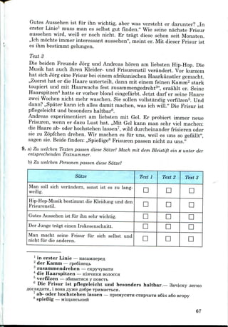 Gutes Aussehen ist fur ihn wichtig, aber was versteht er darunter? ,,In
erster Linie1 muss man es selbst gut finden." Wie seine nachste Frisur
aussehen wird, weiB er noch nicht. Er tragt diese schon seit Monaten.
,,Ich mochteimmer interessant aussehen", meint er. Mit dieser Frisur ist
es ihm bestimmt gelungen.
Texts
Die beiden Freunde Jorg und Andreas horen am liebsten Hip-Hop. Die
Musik hat auch ihren Kleider- und Frisurenstil verandert. Vorkurzem
hat sich Jorg eine Frisur bei einem afrikanischen Haarkiinstler gemacht.
,,Zuerst hat er die Haare unterteilt, dann mit einem feinen Kamm2 stark
toupiert und mit Haarwachs fest zusammengedreht3", erzahlt er. Seine
Haarspitzen4 hatte er vorher blond eingefarbt. Jetzt darf er seine Haare
zwei Wochen nicht mehr waschen. Sie sollen vollstandig verfilzen5. Und
dann? ,,Spater kann ich alles damit machen, was ich will." Die Frisur ist
pflegeleicht und besonders haltbar6.
Andreas experimentiert am liebsten mit Gel. Er probiert immer neue
Frisuren, wenn er dazu Lust hat. ,,Mit Gel kann man sehr viel machen:
die Haare ab- oder hochstehen lassen7, wild durcheinander frisieren oder
sie zu Zopfchen drehen. Wir machen es fur uns, weil es uns so gefallt",
sagen sie. Beide finden: ,,SpieBige8 Frisuren passen nicht zu uns."
9. a) Zu welchen Texten passen diese Sdtze? Mach mit dem Bleistift ein x unter der
entsprechenden Textnu/nmer.
b) Zu welchen Personen passen diese Sdtze?
Sdtze
Man soil sich verandern, sonst ist es zu lang-
weilig.
Hip-Hop-Musik bestimmt die Kleidung und den
Frisurenstil.
Gutes Aussehen ist fur ihn sehr wichtig.
Der Junge tragt einen Irokesenschnitt.
Man macht seine Frisur fur sich selbst und
nicht fur die anderen.
Text 1
D
D
D
n
D
Text 2
n
D
D
D
D
Texts
D
D
D
n
n
1 in erster Linie—
2 der Kamm — rpe6iHeii,fa
3 zusammendrehen —
4 die Haarspitzen — K:LHHHKH BOJIOCCH
5 verfilzen — aSuBaTHca y noBCTb
6 Die Frisur ist pflegeleicht und besonders haltbar.— 3a*ricKy
i BonaflyjKeRoQpe TpuMaeTbca.
ab- oder hochstehen lassen — npHMycHTH cTHpnaTH s6iK a6o sropy
spieBig —
67
 