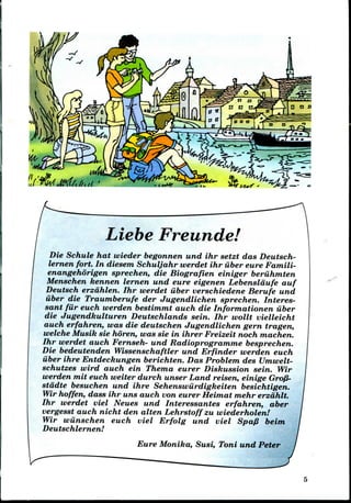 Liebe Freunde!
Die Schule hat wieder begonnen und ihr setzt das Deutsch-
lernen fort. In diesem Schuljahr werdet ihr iiber eure Famili-
enangehorigen sprechen, die Biografien einiger beriihmten
Menschen kennen lernen und eure eigenen Lebenslaufe auf
Deutsch erzdhlen. Ihr werdet iiber verschiedene Berufe und
iiber die Traumberufe der Jugendlichen sprechen. Interes-
sant filr euch werden bestimmt auch die Informationen iiber
die Jugendkulturen Deutschlands sein. Ihr wollt vielleicht
auch erfahren, was die deutschen Jugendlichen gern tragen,
welche Musik sie horen, was sie in ihrer Freizeit noch machen.
Ihr werdet auch Fernseh- und Radioprogramme besprechen.
Die bedeutenden Wissenschaftler und Erfinder werden euch
iiber ihre Entdeckungen berichten. Das Problem des Umwelt-
schutzes wird auch ein Thema eurer Diskussion sein. Wir
werden mit euch wetter durch unser Land reisen, einige Gro/3-
stddte besuchen und ihre Sehenswiirdigkeiten besichtigen.
Wir hoffen, dass ihr uns auch von eurer Heimat mehr erzdhlt.
Ihr werdet viel Neues und Interessantes erfahren, aber
vergesst auch nicht den alien Lehrstoffzu wiederholen!
Wir wiinschen euch viel Erfolg und viel Spa/? beim
Deutschlernen!
Eure Monika, Susi, Toni und Peter
 