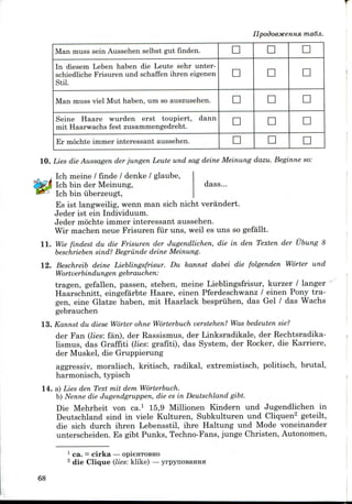 ma6ji.
Man muss sein Aussehen selbst gut finden.
In diesem Leben haben die Leute sehr unter-
schiedliche Frisuren und schaffen ihren eigenen
Stil.
Man muss viel Mut haben, um so auszusehen.
Seine Haare wurden erst toupiert, dann
mit Haarwachs fest zusammengedreht.
Er mochte immer interessant aussehen.
D
D
n
D
D
D
°
n
D
D
D
D
D
D
D
10. Lies die Aussagen der jungen Leute und sag deine Meinung dazu. Beginne so:
Ich meine / finde / denke / glaube,
Ich bin der Meinung, dass...
Ich bin uberzeugt,
Es ist langweilig,wenn man sich nicht verandert.
Jeder ist einIndividuum.
Jeder mochte immer interessant aussehen.
Wir machen neue Frisuren fur uns, weil es uns so gefallt.
11. Wie findest du die Frisuren der Jugendlichen, die in den Texten der Ubung 8
beschrieben sind? Begriinde deine Meinung.
12. Beschreib deine Lieblingsfrisur. Du kannst dabei die folgenden Worter und
Wortverbindungen gebrauchen:
tragen, gefallen, passen, stehen, meine Lieblingsfrisur, kurzer / langer
Haarschnitt, eingefarbte Haare, einen Pferdeschwanz / einen Pony tra-
gen, eine Glatze haben, mit Haarlack bespriihen, das Gel / das Wachs
gebrauchen
13. Kannst du diese Worter ohne Worterbuch verstehen? Was bedeuten sie?
der Fan (lies: fan), der Rassismus, der Linksradikale, der Rechtsradika-
lismus, das Graffiti (lies: grafiti), das System, der Rocker, die Karriere,
der Muskel, die Gruppierung
aggressiv, moralisch, kritisch, radikal, extremistisch, politisch, brutal,
harmonisch, typisch
14. a) Lies den Text mit dem Worterbuch.
b) Nenne die Jugendgruppen, die es in Deutschland gibt.
Die Mehrheit von ca.1 15,9 Millionen Kindern und Jugendlichen in
Deutschland sind in viele Kulturen, Subkulturen und Cliquen2 geteilt,
die sich durch ihren Lebensstil, ihre Haltung und Mode voneinander
unterscheiden. Es gibt Punks, Techno-Fans,junge Christen,Autonomen,
1 ca. = cirka — opienTOBHo
2 die Clique (lies: klike) — yrpynoBaHHH
68
 