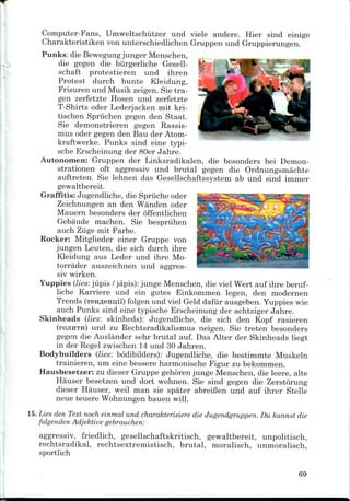 »
Computer-Fans, Umweltschutzer und viele andere. Hier sind einige
Charakteristiken von unterschiedlichen Gruppen und Gruppierungen.
Punks: die Bewegung jungerMenschen,
die gegen die biirgerliche Gesell-
schaft protestieren und ihren
Protest durch bunte Kleidung,
Frisuren und Musik zeigen. Sie tra-
gen zerfetzte Hosen und zerfetzte
T-Shirts oder Lederjacken mit kri-
tischen Spriichen gegen den Staat.
Sie demonstrieren gegen Rassis-
mus oder gegen den Bau der Atom-
kraftwerke. Punks sind eine typi-
sche Erscheinung der 80er Jahre.
Autonomen: Gruppen der Linksradikalen, die besonders bei Demon-
strationen oft aggressiv und brutal gegen die Ordnungsmachte
auftreten. Sie lehnen das Gesellschaftssystem ab und sind immer
gewaltbereit.
Graffitis: Jugendliche, die Spriiche oder
Zeichnungen an den Wanden oder
Mauern besonders der offentlichen
Gebaude machen. Sie bespriihen
auch Ziige mit Farbe.
Rocker: Mitglieder einer Gruppe von
jungen Leuten, die sich durch ihre
Kleidung aus Leder und ihre Mo-
torrader auszeichnen und aggres-
siv wirken.
Yuppies (lies: jupis /japis): jungeMenschen, die viel Wert auf ihre beruf-
liche Karriere und ein gutes Einkommen legen, den modernen
Trends (reHfleBnil) folgen und viel Geld dafiir ausgeben. Yuppies wie
auch Punks sind eine typische Erscheinung der achtziger Jahre.
Skinheads (lies: skinheds): Jugendliche, die sich den Kopf rasieren
(rojiHTu) und zu Rechtsradikalismus neigen. Sie treten besonders
gegen die Auslander sehr brutal auf. Das Alter der Skinheads liegt
in der Regel zwischen 14 und 30 Jahren.
Bodybuilders (lies: bodibilders): Jugendliche, die bestimmte Muskeln
trainieren, um eine bessere harmonische Figur zubekommen.
Hausbesetzer: zu dieser Gruppe gehoren junge Menschen, die leere, alte
Hauser besetzen und dort wohnen. Sie sind gegen die Zerstorung
dieser Hauser, weil man sie spater abreiBen und auf ihrer Stelle
neue teuere Wohnungen bauen will.
15.Lies den Text noch einmal und charakterisiere die Jugendgruppen. Du kannst die
folgenden Adjektive gebrauchen:
aggressiv, friedlich, gesellschaftskritisch, gewaltbereit, unpolitisch,
rechtsradikal, rechtsextremistisch, brutal, moralisch, unmoralisch,
sportlich
69
 