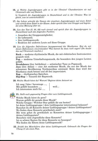 16. a) Welche Jugendgruppen gibt es in der Ukraine? Charakterisiere sie auf
Ukrainisch oder auf Deutsch.
b) Vergleich die Jugendgruppen in Deutschland und in der Ukraine: Was ist
gleich, was ist unterschiedlich?
17. Der Lehrer schreibt die Namen der einzelnen Jugendgruppen auf einen Zettel
und verteilt diese Zettel in der Klasse. Jeder spricht iiber eine Gruppe und begriin-
det seine Meinung iiber sie.
18. Lies den Text (S. 68, 69) noch einmal und sprich iiber die Jugendgruppen in
Deutschland nach den folgenden Punkten:
• Aussehen derGruppenmitglieder;
• ihr Lebensstil;
• ihre Lieblingsmusik;
• Reaktion der anderen Leute auf diese Gruppe.
19. Lies die folgenden Definitionen (mjiyMcmeHHsi) der Musikarten. Bist du mit
diesen Definitionen einverstanden? Was kannst du dazu noch sagen? (Du darfst
das auf Ukrainisch machen.)
Rock — modernerhythmische Musik, die mit elektrischen Instrumenten
gespielt wird.
Pop — moderne Unterhaltungsmusik, die besonders den jungen Leuten
gefallt.
Breakdance (lies: breikdans) — artistischer Tanz zu Popmusik.
Jazz (lies: dshas) — eine Art moderner Musik, die aus der Musik der
schwarzen Bevolkerung Nordamerikas entstand. Beim Jazz wird der
Rhythmus stark betont und oft frei improvisiert.
Rap — rhythmisches Sprechen.
Hip-Hop — Tanzstil der Rapmusik.
*
20. Welche Musik horst du? Warum? Beginne deine Antwort so:
Ich mag / hore /bevorzuge
Mir gefallt besonders ...,
Ich interessiere mich fur ...
weil...
21. Stellt euch gegenseitig Fragen iiber eure Lieblingsmusik.
Welche Musik horst du gern?
Warum gefallt dir gerade diese Musik?
Welche Gruppe/ Welcher Star gefallt dir am besten?
Ist deine Lieblingsgruppe / dein Lieblingsstar international bekannt?
Besuchst du oft Konzerte deiner Lieblingsgruppe / deines Lieblingsstars?
Wo finden diese Konzerte gewohnlich statt?
Mit wem gehst du gewohnlich zu Konzerten deiner Lieblingsgruppe /
deines Lieblingsstars?
Besuchen viele Jugendliche diese Konzerte?
Ist es schwer Karten fur diese Konzerte zu besorgen?
Wie finden die Eltern deine Lieblingsmusik?
22. Erzdhl den Mitschiilern fiber deine Lieblingsmusik. Gebrauch die Fragen der
Ubung 21 als einen Plan.
70
 