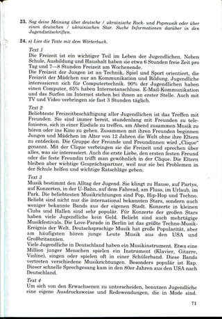 23. Sag deine Meinung iiber deutsche / ukrainische Rock- und Popmusik oder iiber
einen deutschen / ukrainischen Star. Suche Informationen dariiber in den
Jugendzeitschriften.
24. a) Lies die Texte mit dem Worterbuch.
Text 1
Die Freizeit ist ein wichtiger Teil im Leben der Jugendlichen. Neben
Schule, Ausbildungund Haushalt haben sie etwa 6 Stunden freie Zeit pro
Tag und 7—8 Stunden Freizeit amWochenende.
Die Freizeit der Jungen ist an Technik, Spiel und Sport orientiert, die
Freizeit der Madchen nur an Kommunikation und Bildung. Jugendliche
interessieren sich fur Computertechnik. 90% der Jugendlichen haben
einen Computer, 65% haben Internetanschluss. E-Mail-Kommunikation
und das Surfen im Internet stehen bei ihnen an erster Stelle. Auch mit
TV und Video verbringen sie fast 3 Stunden taglich.
Text 2
Beliebteste Freizeitbeschaftigung aller Jugendlichen ist das Treffen mit
Freunden. Sie sind immer bereit, stundenlang mit Freunden zu tele-
fonieren, sich in einer Eisdiele zu treffen, am Abend zusammen Musik zu
horen oder ins Kino zu gehen. Zusammen mit ihren Freunden beginnen
Jungen und Madchen im Alter von 12 Jahren die Welt ohne ihre Eltern
zu entdecken. Die Gruppe der Freunde und Freundinnen wird ,,Clique"
genannt. Mit der Clique verbringen sie die Freizeit und sprechen iiber
alles, was sie interessiert. Auch die erste Liebe, den ersten festen Freund
oder die feste Freundin trifft man gewohnlich in der Clique. Die Eltern
bleiben aber wichtige Gesprachspartner, weil nur sie bei Problemen in
der Schule helfen und wichtige Ratschlage geben.
TextS
Musik bestimmt den Alltag der Jugend. Sie klingt zu Hause, auf Partys,
auf Konzerten, in der U-Bahn, auf dem Fahrrad, am Fluss, im Urlaub, im
Park. Die beliebtesten Musikrichtungen sind Pop, Hip-Hop und Techno.
Beliebt sind nicht nur die international bekannten Stars, sondern auch
weniger bekannte Bands aus der eigenen Stadt. Konzerte in kleinen
Clubs und Hallen sind sehr popular. Fur Konzerte der groBen Stars
haben viele Jugendliche kein Geld. Beliebt sind auch mehrtagige
Musikfestivals. Die Love-Parade in Berlin ist das groBte Techno-Musik-
Ereignis der Welt. Deutschsprachige Musik hat groBe Popularitat, aber
am haufigsten horen junge Leute Musik aus den USA und
GroBbritannien.
Viele Jugendliche in Deutschland haben ein Musikinstrument. Etwa eine
Million junger Menschen spielen ein Instrument (Klavier, Gitarre,
Violine), singen oder spielen oft in einer Schiilerband. Diese Bands
vertreten verschiedene Musikrichtungen. Besonders popular ist Eap.
Dieser schnelle Sprechgesang kam in den 80er Jahren aus den USA nach
Deutschland.
Text 4
Um sich von den Erwachsenen zu unterscheiden, benutzen Jugendliche
eine eigene Ausdrucksweise und Eedewendungen, die in Mode sind.
71
 