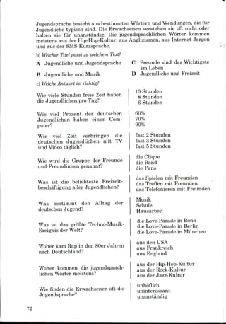 Jugendsprache besteht aus bestimmten Wortern und Wendungen, die fur
Jugendliche typisch sind. Die Erwachsenen verstehen sie oft nicht oder
halten sie fiir unanstandig. Die jugendsprachlichen Worter komnien
meistens aus der Hip-Hop-Kultur, aus Anglizismen, aus Internet-Jargon
und aus der SMS-Kurzsprache.
b) Welcher Titel passt zu welchem Text?
A Jugendliche und Jugendsprache
B Jugendliche und Musik
c) Welche Antwort ist richtig?
Wie viele Stunden freie Zeit haben
die Jugendlichen pro Tag?
Wie viel Prozent der deutschen
Jugendlichen haben einenCom-
puter?
Wie viel Zeit verbringen die
deutschen Jugendlichen mit TV
und Video taglich?
Wie wird die Gruppe der Freunde
und Freundinnen genannt?
Was ist die beliebteste Freizeit-
beschaftigung aller Jugendlichen?
Was bestimmt den Alltag der
deutschen Jugend?
Was ist das groBte Techno-Musik-
Ereignis der Welt?
Woher kam Rap in den 80er Jahren
nach Deutschland?
Woher kommen die jugendsprach-
lichen Worter meistens?
Wie finden die Erwachsenen oft die
Jugendsprache?
C Freunde sind das Wichtigste
im Leben
D Jugendliche und Freizeit
10 Stunden
8 Stunden
6 Stunden
60%
70%
90%
fast 2 Stunden
fast 3 Stunden
fast 5 Stunden
die Clique
die Band
die Fans
das Spielen mit Freunden
das Treffen mit Freunden
das Telefonieren mit Freunden
Musik
Schule
Hausarbeit
die Love-Parade in Bonn
die Love-Parade in Berlin
die Love-Parade in Mlinchen
aus den USA
aus Frankreich
aus England
aus derHip-Hop-Kultur
aus der Rock-Kultur
aus der Jazz-Kultur
unhoflich
uninteressant
unanstandig
72
 