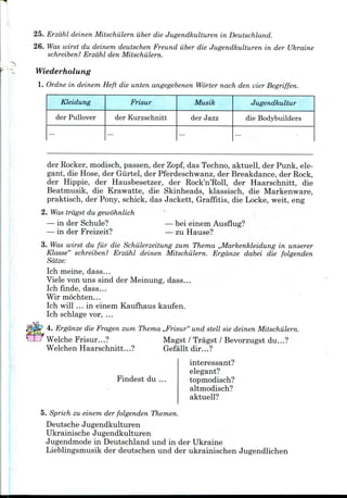 -
25. Erzdhl deinen Mitschiilern iiber die Jugendkulturen in Deutschland.
26. Was wirst du deinem deutschen Freund iiber die Jugendkulturen in der Ukraine
schreiben? Erzdhl den Mitschiilern.
Wiederholung
1. Ordne in deinem Heft die unten angegebenen Worter nach den vier Begriffen.
Kleidung
der Pullover
Frisur
der Kurzschnitt
Musik
der Jazz
Jugendkultur
die Bodybuilders
...
der Rocker,modisch, passen, der Zopf, das Techno, aktuell, der Punk, ele-
gant, die Hose, der Giirtel, der Pferdeschwanz, der Breakdance, der Rock,
der Hippie, der Hausbesetzer, der Rock'n'Roll, der Haarschnitt, die
Beatmusik, die Krawatte, die Skinheads, klassisch, die Markenware,
praktisch, der Pony, schick, das Jackett, Graffitis, die Locke, weit, eng
2. Was trdgst du gewohnlich
— in der Schule?
— in der Freizeit?
— bei einem Ausflug?
— zu Hause?
3. Was wirst du fur die Schiilerzeitung zum Thema ,,Markenkleidung in unserer
Klasse" schreiben? Erzdhl deinen Mitschiilern. Ergdnze dabei die folgenden
Sdtze:
Ich meine, dass...
Viele von uns sind der Meinung, dass...
Ich finde, dass...
Wir mochten...
Ich will ... in einem Kaufhaus kaufen.
Ich schlage vor, ...
4. Ergdnze die Fragen zum Thema ,,Frisur" und stell sie deinen Mitschiilern.
Welche Frisur...? Magst / Tragst / Bevorzugst du...?
Welchen Haarschnitt...? Gefallt dir...?
Findest du ...
interessant?
elegant?
topmodisch?
altmodisch?
aktuell?
5. Sprich zu einem der folgenden Themen.
Deutsche Jugendkulturen
Ukrainische Jugendkulturen
Jugendmode in Deutschland und in der Ukraine
Lieblingsmusik der deutschen und der ukrainischen Jugendlichen
 