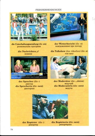 FERNSEHSENDUNGEN
die Unterhaltungssendung (die -en)
nporpaivta
der Wetterbericht (die -e)
npo norofly
die Nachrichten pi
HOBHHH
die Talkshow (lies: tokschou) (die-s)
TOK-moy
der Sprecher (die-)
die Sprecherin (die -nen)
AHKTOpina
fc < _' -~*MU JMHIW^
der Moderator (die ...toren)
die Moderatorin (die -nen)
der Reporter (die -)
penopTep
die Reporterin (die -nen)
penopTepina
74
 