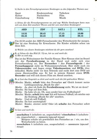 b) Suche in den Fernsehprogrammen Sendungen zu den folgenden Themen aus:
Sport
Kultur
Unterhaltung
Kindersendung
Nachrichten
Politik
Talkshow
Film
Musik
c) Schau dir die Fernsehprogramme an und sag: Welche Sendungen kann man
sich um diese Zeit ansehen? Wovon und fur wen sind diese Sendungen?
ARD
18.55
22.45
ZDF
20.45
22.45
SAT.l
17.15
19.30
RTL
18.00
20.15
/ Um 22.58 sendet der ARD-Fernsehsender den Wetterbericht fiir morgen.
Das ist eine Sendung fiir Erwachsene. Die Kinder schlafen schon um
diese Zeit.
d) Welche von diesen Sendungen mochtest du dir gern ansehen?
8. a) Schau dir das Bild (S. 75)an, hor zu und merk dir.
b) Hor zu und zeig.
Das ist das Wohnzimmer der Familie Krause. Herr Krause sitzt im Sessel
mit der Fernbedienung in der Hand und sieht sich eine
Fernsehsendung an. Der Fernseher / das Fernsehgerat / der
Fernsehapparat steht im Wohnzimmerschrank. Hier steht auch ein
Videorecorder und liegen einige Videokassetten und DVDs (lies:
defaudes). Marko steht vor dem Schrank und sucht dort eine DVD mit
einem Abenteuerfilm aus. Er hat in seinem Zimmer einen DVD-
Recorder und will sich diesen Film am Abend ansehen.
9. a) Lest das Gesprdch zu dritt und merkt euch die fett gedruckten Worter.
Monika: Marko, schalt bitte den Fernseher an! Gleich kommt meine
Lieblingssendung ,,Musik fiir alle".
Marko: Ja, aber ich finde die Fernbedienung nicht. Wo ist sie denn?
Monika: Sie liegt auf dem Sofa.
Marko: Da habe ich sie. Oh, man sendet hier ein Fufiballspiel!
Monika: Marko, schalt bitte um! Ich will keinen FuBball, ich mochte mir
die Sendung ,,Musik fiir alle" ansehen.
Marko: Und ich will FuBball.
Monika: Du bist unertraglich!
Mutter: Kinder, streitet nicht! Oder ich schalte den Fernseher sofort
aus.
b) Lies und merk dir.
anschalten h (schaltete an, angeschaltet) / einschalten h (schaltete
ein, eingeschaltet) — BMHKaTH (npunad momo)
Morgens schalte ich gewohnlich den Fernseher an / ein, um den
Wetterbericht zu horen.
ausschalten h (schaltete aus, ausgeschaltet) — BHMHKaTH (npiuiad
mow,o)
78
 