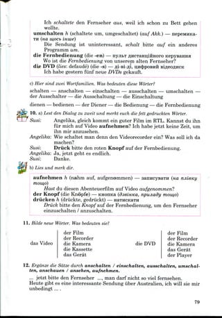 Ich schaltete den Fernseher aus, weil ich schon zu Bett gehen
wollte.
umschalten h (schaltete um, umgeschaltet) (auf Akk.) — nepeMHKa-
TH (na w,ocb imue)
Die Sendung ist uninteressant, schalt bitte auf ein anderes
Programm um.
die Fernbedienung (die -en) — nyji&T AHCTaHnlHHoro
Wo ist die Fernbedienung von unserem alten Fernseher?
die DVD (lies: defaude) (die -s) — fli-si-fli, II;H<|)POBHH
Ich habe gestern fiinf neue DVDs gekauft.
c) Hier sind zwei Wortfamilien. Was bedeuten diese Worter?
schalten — anschalten — einschalten — ausschalten — umschalten —
der Ausschalter — die Ausschaltung — die Einschaltung
dienen — bedienen — der Diener — die Bedienung — die Fernbedienung
10. a) Lest den Dialog zu zweit und merkt euch die fett gedruckten Worter.
Susi: Angelika, gleich kommt ein guter Film im RTL. Kannst du ihn
fur mich auf Video aufnehmen? Ich habe jetzt keine Zeit, um
ihn mir anzusehen.
Angelika: Wie schaltet man denn den Videorecorder ein? Was soil ich da
machen?
Susi: Driick bitte den roten Knopf auf der Fernbedienung.
Angelika: Ja, jetzt geht es endlich.
Susi: Danke.
b) Lies und merk dir.
aufnehmen h (nahm auf, aufgenommen) — sanncysaTH (HO. njiieny
mow,o)
Hast du diesen Abenteuerfilm auf Video aufgenommen?
der Knopf (die Knopfe) — KHOiraa (dsemica, npunady mow,o)
driicken h (driickte, gedriickt) — HaTHCKara
Driick bitte den Knopf auf der Fernbedienung, um den Fernseher
einzuschalten / anzuschalten.
11. Bilde neue Worter. Was bedeuten sie?
das Video
der Film
der Recorder
die Kamera
die Kassette
das Gerat
die DVD
der Film
der Recorder
die Kamera
das Gerat
der Player
12. Ergdnze die Sdtze durch anschalten / einschalten, ausschalten, umschal-
ten, anschauen / ansehen, aufnehmen.
... jetzt bitte den Fernseher ..., man darf nicht so viel fernsehen.
Heute gibt es eine interessante Sendung iiber Australien, ich will sie mir
unbedingt ....
79
 