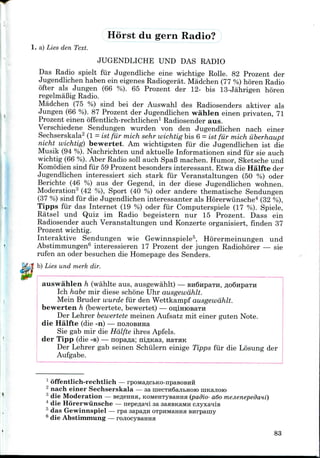 1. a) Lies den Text.
Horst du gern Radio?
JUGENDLICHE UNO DAS RADIO
Das Radio spielt fur Jugendliche eine wichtige Rolle. 82 Prozent der
Jugendlichen haben ein eigenes Radiogerat. Madchen (77 %)horen Radio
ofter als Jungen (66 %). 65 Prozent der 12- bis 13-Jahrigen horen
regelmaBig Radio.
Madchen (75 %) sind bei der Auswahl des Radiosenders aktiver als
Jungen (66 %). 87 Prozent der Jugendlichen wahlen einen privaten, 71
Prozent einen offentlich-rechtlichen1 Radiosender aus.
Verschiedene Sendungen wurden von den Jugendlichen nach einer
Sechserskala2 (I = ist fur mich sehr wichtig bis 6 = ist fur mich ilberhaupt
nicht wichtig) bewertet. Am wichtigsten fur die Jugendlichen ist die
Musik (94 %). Nachrichten und aktuelle Informationen sind fur sie auch
wichtig (66 %).Aber Radio soil auch Spafi machen. Humor, Sketsche und
Komodien sind fur 59 Prozent besonders interessant. Etwa die Halfte der
Jugendlichen interessiert sich stark fur Veranstaltungen (50 %) oder
Berichte (46 %) aus der Gegend, in der diese Jugendlichen wohnen.
Moderation3 (42 %), Sport (40 %) oder andere thematische Sendungen
(37 %)sind fur die Jugendlichen interessanter als Horerwunsche4 (32%),
Tipps fur das Internet (19 %) oder fur Computerspiele (17 %). Spiele,
Ratsel und Quiz im Radio begeistern nur 15 Prozent. Dass ein
Radiosender auch Veranstaltungen und Konzerte organisiert, finden 37
Prozent wichtig.
Interaktive Sendungen wie Gewinnspiele5, Horermeinungen und
Abstimmungen6 interessieren 17 Prozent der jungen Radiohorer — sie
rufen an oder besuchen die Homepage des Senders.
b) Lies und merk dir.
auswahlen h (wahlte aus, ausgewahlt) — BuGnpaTH,
Ich habe mir diese schone Uhr ausgewahlt.
Mein Bruder wurde fur den Wettkampf ausgewahlt.
bewerten h (bewertete, bewertet) — oiriniOBaTH
Der Lehrer bewertetemeinen Aufsatz mit einer guten Note.
die Halfte (die -n) — nojiOBHHa
Sie gab mir die Halfte ihres Apfels.
der Tipp (die -s) — nopa^a; niflicas, Ha-raK
Der Lehrer gab seinen Schiilern einige Tipps fur die Losung der
Aufgabe.
1 offentlich-rechtlich —
2 nach einer Sechserskala — aa niecTH6ajibHOio inicajioio
3 die Moderation — BefleiraH, KOMenTyBairafl (padio- ado mejienepedani)
4 die Horerwunsche —nepe^a^i aa sasBKaMH cjiyxanie
0 das Gewinnspiel — rpa sapaflH oTpHMaima snrpamy
6 die Abstimmung — rojiocysaHHa
83
 
