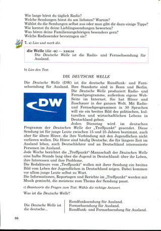 Wie lange horst du taglich Radio?
Welche Sendungen horst du am liebsten? Warum?
Wahlst du die Sendungen selbst aus oder man gibt dir dazu einige Tipps?
Wie kannst du deine Lieblingssendungen bewerten?
Was horen deine Familienangehorigen besonders gern?
Welche Radiosender bevorzugen sie?
7. a) Lies und rnerk dir.
die Welle (die -n) — XBHJIH
Die Deutsche Welle ist die Radio- und Fernsehsendung fur
Ausland.
b) Lies den Text.
DIE DEUTSCHE WELLE
Die Deutsche Welle (DW) ist die deutsche Rundfunk- und Fern-
sehsendung fiir Ausland. Ihre Standorte sind in Bonn und Berlin.
Die Deutsche Welle produziert Radio- und
Fernsehprogramme, auBerdem eigene Web-
Seite im Internet. Sie hat Horer und
Zuschauer in der ganzen Welt. Mit Radio-
und Fernsehprogrammen in 30 Sprachen
will sie ein breites Bild des politischen, kul-
turellen und wirtschaftlichen Lebens in
Deutschland geben.
Jeden Dienstag wird im deutschen
Programm der Deutschen Welle der ,,Treffpunkt" gesendet. Diese
Sendung ist fiir junge Leute zwischen 15 und 25 Jahren bestimmt, auch
aber fiir altere Hb'rer, die ihre Verbindung mit den Jugendlichen nicht
verlieren wollen. Die Horer sind haufig Deutsche, die fiir langere Zeit im
Ausland leben, auch Deutschlehrer und an Deutschland interessierte
Personen im Ausland.
Jede Woche berichtet die ,,Treffpunkt"-Mannschaft der Deutschen Welle
eine halbe Stunde lang iiber die Jugend in Deutschland: iiber ihr Leben,
ihre Interessen und ihre Probleme.
Die Redakteure vom ,,Treffpunkt" wollen mit ihrer Sendung ein breites
Bild vom Leben der Jugendlichen in Deutschland zeigen. Dabeikommen
vor allem junge Leute selbst zu Wort.
Die Informationen, Reportagen und Berichte im ,,Treffpunkt" werden mit
Musik gemischt, die meistens zum Thema der Sendung passt.
c) Beantworte die Fragen zum Text. Wahle die richtige Antwort.
Was ist die Deutsche Welle?
Die Deutsche Welle ist
die deutsche...
Rundfunksendung fiir Ausland.
Fernsehsendung fiir Ausland.
Rundfunk- und Fernsehsendung fiir Ausland.
86
 