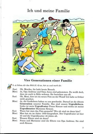 Ich und meine Familie
Vier Generationen einer Familie
1. a) Schau dir das Bild (S. 6) an, hor zu und merk dir.
Susi: Oh, Monika, ihr habt heute Besuch.
Moni: Ja, Opa Andreas und Oma Anna sind gekommen. Du weiBt doch,
dass sie auch in Koln wohnen. Sie besuchen uns oft.
Susi: Oh, Moni,hier ist ein neues Foto an der Wand! Ich habe es friiher
nicht gesehen.
Moni: Ja, die GroBelternhaben es uns geschenkt. Darauf ist die alteste
Generation unserer Familie. Das sind unsere UrgroBeltern.
Links ist mein UrgroBvater Franz Krause und rechts ist meine
UrgroBmutter Marianne Krause.
Susi: Wann hat man das Foto gemacht? Wie alt sind sie denn hier?
Moni: Man hat sie im Jahre 1949 fotografiert. Der UrgroBvater ist hier
45 und die UrgroBmutter 40 Jahre alt.
Susi: Wessen Eltern sind sie denn?
Moni: Franz und Marianne sind die Eltern von Opa Andreas. Sie sind
auch Krause.
 