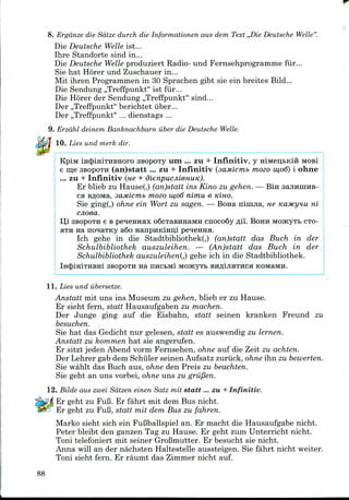 8. Ergdnze die Sdtze durch die Informationen aus dem Text ,,Die Deutsche Welle"
Die Deutsche Welle 1st...
Ihre Standorte sind in...
Die Deutsche Welle produziert Radio- und Fernsehprogramme fur...
Sie hat Horer und Zuschauer in...
Mit ihren Programmenin 30 Sprachen gibt sie ein breites Bild...
Die Sendung ,,Treffpunkt" 1st fiir...
Die Horer der Sendung ,,Treffpunkt" sind...
Der ,,Treffpunkt" berichtet iiber...
Der ,,Treffpunkt" ... dienstags ...
9. Erzdhl deinem Banknachbarn iiber die Deutsche Welle.
. Lies und merk dir.
KpiM mcJuHiTHBHoro SBOpory um ... zu + Infinitiv, y HiMeutKifi MOB!
e me SBOpOTH (an)statt ... zu + Infinitiv (saMicnib mozo w,o6) i ohne
... zu + Infinitiv (ne + dienpucjiienuK).
Er blieb zu Hause(,) (an)statt ins Kino zu gehen. — Bin sajimiraB-
cfl BflOMa, saMicmb mozo 111,06 nimu e Kino.
Sie ging(,) ohne ein Wort zu sagen. — Bona ninijia, ne Kaytcynu m
cjioea.
Ui SBOpOTH e B peneHHHx oScTasiraaMH cnoco6y fli'i. BOHH MOJKyTtCTO-
HTH na nonaTKy a6o HanpuKmni peqenna.
Ich gehe in die StadtbibliothekQ (an)statt das Buch in der
Schulbibliothek auszuleihen. — (An)statt das Buch in der
Schulbibliothek auszuleihenQ gehe ich in die Stadtbibliothek.
lH<J)iHiTHBHi 3BOPOTH Ha HHCbMl MOJKyTB BHflijIHTHCH KOMaMH.
11. Lies und ubersetze.
Anstatt mit uns ins Museum zu gehen, blieb er zu Hause.
Er sieht fern, statt Hausaufgabenzu machen.
Der Junge ging auf die Eisbahn, statt seinen kranken Freund zu
besuchen.
Sie hat das Gedicht nur gelesen, statt es auswendig zu lernen.
Anstatt zu kommen hat sieangerufen.
Er sitzt jedenAbend vorm Fernsehen, ohne auf die Zeit zu achten.
Der Lehrer gab dem Schiiler seinen Aufsatz zuriick, ohne ihn zu bewerten.
Sie wahlt das Buch aus, ohne den Preis zu beachten.
Sie geht an uns vorbei, ohne uns zu grii/3en.
12. Bilde aus zwei Sdtzen einen Satz rait statt... zu + Infinitiv.
Er geht zu FuB. Er fahrt mit dem Bus nicht.
Er geht zu FuB,statt mit dem Bus zu fahren.
Marko sieht sich ein FuBballspiel an. Er macht die Hausaufgabe nicht.
Peter bleibt den ganzen Tag zu Hause. Er geht zum Unterricht nicht.
Toni telefoniert mit seiner GroBmutter.Er besucht sie nicht.
Anna will an der nachsten Haltestelle aussteigen. Sie fahrt nicht welter.
Toni sieht fern. Er raumt das Zimmernicht auf.
88
 