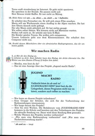 Taras surft stundenlang im Internet. Er geht nicht spazieren.
Sie sprechen in der Stunde. Sie passen nicht auf.
Herr Krause trinkt Kaffee. Er isst nicht zu Mittag.
13. Bilde Sdtze mil um ... zu, ohne ... zu, statt ... zu + Infinitiv.
Er schaltet den Fernseher ein. Er will sich einen Film ansehen.
Maria will am Wochenendeeinen Ausflug in die Alpen machen. Sie hat
ihre Eltern danach nicht gefragt.
Der alte Mann steht plotzlich auf. Er hat nichts gesagt.
Wir sollen sofort fahren. Wir konnen nicht auf Marianne warten.
Stefan ruft mich an. Er schickt mir kein E-Mail.
Die Kinder spielen Tennis. Sie wollen sich entspannen.
Unsere Lehrerin geht aus dem Klassenzimmer. Sie schaltet den
Computer nicht aus.
14. Erzdhl deinen Mitschiilern iiber ein ukrainisches Radioprogramm, das dir am
besten gefallt.
Wir machen Radio
1. a) Hor dir den Dialog an.
b) Arbeitet zu dritt. Zwei Schuler lesen den Dialog, der dritte iibersetzt ihn. Die
Worter aus dem Kasten (Ubung 2) helfen ihm dabei.
— Monika,was liest du da?
— Das ist eine Anzeige iiber das Projekt ,,Jugend macht Radio".
JUGEND
MACHT
RADIO
Vielleicht horst du ab und zu1
JUGENDRADIO-NRW? Jetzt hast du die
Gelegenheit, dieses Programm nicht nur zu
horen, sondern auch selber zu machen.
Wer kann an diesem Projekt teilnehmen?
Eine Gruppe der Schuler, die sich fur die Vorbereitung der
Radiosendungen interessieren.
Wie lange dauert das Projekt?
Eine bis zwei Wochen. Die Redakteure vom JUGENDRADIO-NRW
kommen in die Schule und bereiten mit den Teilnehmern des Projekts
die aktuelle Sendung vor. Dann wird diese Sendung live gesendet.
Welche Themen des Projekts werden vorbereitet?
,,Wie man eine Radiosendung vorbereitet" und ,,Wieman eine
Nachrichtensendung macht".
1 ab und zu
89
 
