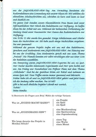 MU der JUgEND&ADlO'NR.W'Tay. Am VorwdttAJ berett&te*v die,
BjuiwreAakteure' eine<Lwzt&ndMia wi£ Muerer Ktasse<w>r. Wir waJklte-n die*
aJctuettstetv Sckuhia£krtiJvte*v CUM, sdiriebuv si&< kwz, Mid Lwetv sle< taut
Mid deutlick' tst>r.
Di&gasuze, Zect standee Muere* KUts&nlekreruv EraM* BOMH^ MuL wiser
tnfirwjtfildeJkrw- tterr Ni±sck< den/ R&iaJcteiwett ZMT Vurfiigiwg. Sl& kcdfuv
ikn£*v bel der Arbeit ndt MU. Wtidwetid dw tecktdsckwv Vorberdtiwiq der
Setuluna stound UMAW ttAiASMteu-ter Hwr Ku*uce< den/ faiMAtecktuJcern/ ZUY
Verfuausia.
Von 14 bti 15 Ukr wwd& Uv& aet&ndet. ELniae< Sckiiierinnetv and Schiller
tasesv die* NAckrlckten/ wr. idv kaJb& cua^v einiae< Nackrlckt&n/
war s<uw£nd'.
det gMVz&tv Projekts trafuv wir u*u wdt de*v
tv Mid Moderatoretv wm,JU(jEND'RAt>IO'N'RW. Aw Diefuttu]
b&i MU der ErziMtuq. EiK& Moder&toriM, spn*dv wdt uns ZMJW,
£t". Vie, Tkemetv Iconntetv mr selbst wnckLiqwv oder CUM einw Liste>
Donnersttiq Mmre*vJUQENDR~ADIO~NRW~Ex,[:wteH/ bds usu zu/ Qcut.
H-err Hecker ntAckte> iftteresscuttes Ex[wUKettte' Mid tterr (jote, kodtte, nut
UKS. Aw, frutcuj wrur Karaok&skow wn/ Profetsor Pleuu nut dewi;
„VoUksliedw". Und bel der Spi&Ukour lostetv urir RMsel
sinews QUML ttil. Vi&se^ Treffuv wtwetv UMMW sp
fruker kabe> iclv aJb Mid zusJUCjENVKADIO-NRW yekort Midjvtzt
Idv die,SeKdMia selber wuicJke*v. Dot 1st toll!
Qlht es bel eudv AknUck& Pnjekte^? Schreib wir
Tsofms!
Deine, Months
b) Beantworte die Fragen zurn Brief. Wdhle die richtige Variante.
ein Projekt
ein Spiel
ein SpaB
eine Musiksendung
Was ist ,,JUGEND MACHT RADIO"?
Was ist ,,JUGENDRADIO-NRW"?
Wie lange dauerte das Projekt in
Monikas Schule?
eine Sportsendung
eine Jugendsendung
einen Tag
eine Woche
einen Monat
91
 