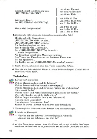 Womit beginnt jede Sendung von
,,JUGENDRADIO-NRW"?
Wie lange dauert
der JUGENDRADIO-NRW-Tag?
Wann wird live gesendet?
mit einem Konzert
mit den Nachrichten
mit einem Quiz
von 9 bis 15 Uhr
von 10 bis 15.30 Uhr
von 11 bis 16 Uhr
von 9 bis 15 Uhr
von 14 bis 15 Uhr
von 11 bis 15 Uhr
4. Ergdnze die Sdtze durch die Informationen aus Monikas Brief.
Monika schreibt Oxana iiber...
,,JUGENDRADIO-NRW" ist eine...
,,JUGENDRADIO-NRW" sendet...
Die Sendung beginnt mit den...
Jede Sendung wird ...gewidmet.
Der JUGENDRADIO-NRW-Tag dauerte...
... wurde live gesendet.
Am Erzahltag sprach eine Moderatorin iiber...
Das Thema der Karaokeshow von Professor Plems war...
Bei der Spielshow...
Die Treffen mit der JUGENDRADIO-Mannschaft waren...
5. Erzdhl deinen Mitschiilern iiber das Projekt in Monikas Schule.
6. Habt ihr ein Schulerradio? Macht ihr auch Radiosendungen? Erzdhl deinem
deutschen Freund davon.
Wiederholung
1. Fragt euch gegenseitig.
VI J Welche Massenmedien sind dir bekannt?
Welche davon sind sehr verbreitet (noninpeHi)?
Welche Massenmedien sind fiir deine Familie am wichtigsten?
Horst du oft Radio?
Welche Radio- und Fernsehsendungen gefallen dir am besten?
Wie viele Stunden siehst du taglich fern?
Welche Programme siehst du dir am liebsten an?
Hast du einen Computer?
Hast du einen Internetanschluss?
Kannst du durch Internet Radio horen oder fernsehen?
2. Nenne moglichst viele ukrainische Fernseh- und Radiosendungen.
3. Macht ein Kettenspiel.
— Ich sehe mir am liebsten Tiersendungen an. Und du?
— Ich sehe mir am liebsten ... an. Und du?
4. a) Viele Erwachsene meinen, dass die Kinder sich zu oft schlechte Sendungen
anschauen und meistens zu lange fernsehen. Die Zeitschrift ,,Medizini" wollte die
92
 
