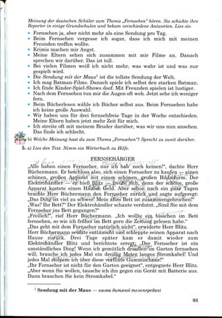 Meinung der deutschen Schiiler zum Thema ,,Fernsehen" horen. Sie schickte ihre
Reporter in einige Grundschulen und bekam verschiedene Antworten. Liessie.
• Fernsehen ja, aber nicht mehr als eine Sendung pro Tag.
• Beim Fernsehen vergesse ich sogar, dass ich mich mit meinen
Freunden treffen wollte.
• Krimis machen mir Angst.
• Meine Eltern sehen sich zusammen mit mir Filme an. Danach
sprechen wir dariiber. Das ist toll.
» Bei vielen Filmen weiB ich nicht mehr, was wahr ist und was nur
gespielt wird.
Die Sendung mit der Maus1 ist die tollste Sendung der Welt.
Ich mag Batman-Filme. Danach spiele ich selbst den starken Batman.
Ich finde Kinder-Spiel-Showsdoof. Mit Freunden spielen ist lustiger.
Nach dem Fernsehen tun mir die Augen oft weh. Jetzt sehe ich weniger
fern.
Beim Biicherlesen wahle ich Biicher selbst aus. Beim Fernsehen habe
ich keine groBe Auswahl.
Wir haben uns fur drei fernsehfreie Tage in der Woche entschieden.
Meine Eltern haben jetzt mehr Zeit fur mich.
Ich streite oft mit meinem Bruder dariiber, was wir uns nun ansehen.
Das finde ich schlecht.
b) Welche Meinung hast du zum Thema ,,Fernsehen"? Sprecht zu zweit dariiber.
5. a) Lies den Text. Nimm ein Worterbuch zu Hilfe.
FERNSEHARGER
• *y ;s-s / y J - "77 "> /x^ /• '/ '
,,Alle haben einen Fernseher, nur ich hab' noch keinen!", dachte Herr
Buchermann. Er beschloss also, sich einen Fernseher zu kaufen — einen
schonen, groBen Apparat mit einem schonen,, groBen Bildschirm. Der
Elektrohandler — er hieB BJi.tz —..freute sich, denn der schone, groBe
Apparat kostete einen Haufen Geld. Aber schon nach ein paar Tagen
brachte Herr Buchermann den Fernseher zuriick^und. sagte aufgeregt:
,,Das Ding ist viel zu schwer! Mein altes Bett ist zusamrnengebrochen?"
,,Was? Ihr Bett?" Der Elektrohandler schaute verdutzt. ,,Sind Sie mit dem
Fernseher ins Bett gegangen?"
,,Freilich!", rief Herr Buchermann. ,,Ich wollte ein bisschen im Bett
fernsehen, so wie ich fruher im Bett gern die Zeitung gelesen habe."
,,Das geht mit dem Fernseher naturlich nicht", erwiderte Herr Blitz.
Herr Buchermann seufzte enttauscht und schleppte seinen Apparat nach
Hause zuriick. Drei Tage spater kam er damit wieder zum
Elektrohandler Blitz und berichtete erregjt; ,,Der Fernseher ist ein
umstandliches Ding! Wenn ich gemiitlich drauBen im Garten fernsehen
will, brauche ich jedes Mai ein dreiBig Meter langes Stromkabel! Und
jedes Mai stolpere ich iiber diese verflixte Gummischnur!"
,,Ihr Fernseher ist nicht fur den Garten geeignet", entgegnete Herr Blitz.
,,Aber wenn Sie wollen, tausche ich ihn gegen ein Gerat mit Batterie aus.
Dann brauchen Sie kein Stromkabel."
1 Sendung mit der Maus — nasea dummoi mejienepedavi
93
 