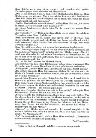 Herr Biichermann war einverstanden und tauschte den groBen
Fernseher gegen einen kleineren mit Batterie aus.
,,Das ist ein lastiger Kunde", dachte der Elektrohandler Blitz, als Herr
Biichermann am nachsten Tag schon wieder kam und sich beschwerte:
,,Das Bild dieses Batterie-Fernsehers ist so klein, und wenn die Sonne
draufscheint, sehe ich fast nichts."
,,Stellen Sie das Gerat in den Schatten!", schlug Herr Blitz vor. ,,Sie haben
in Ihrem Garten bestimmt einen Baum, oder?"
,,Ja, einen Apfelbaum — gleich beim Nachbarszaun", antwortete Herr
Biichermann.
,,Na wunderbar!" Herr Blitz nickte freundlich. ,,Dann setzen Sie sich beim
Fernsehen unter diesen Apfelbaum."
Herr Biichermann tat es. Einen Tag spater kam er abermals zum
Elektrohandler gerannt und rief: ,,Unter dem Baum beim Zaun kann ich
nicht fernsehen! Mein Nachbar hat sich beschwert! Er sagt, dass mein
Fernseher zu laut ist."
Herr Blitz stohnte auf und hot seinem Kunden einen Kopfhorer an.
,,Was? So ein grausiges Ding soil ich mir iiber die Ohren klemmen? Ich
bin doch kein Flugzeugpilot!", straubte sich Herr Biichermann. ,,Aber ich
weiB, was ich mache: Ich nehme den Fernseher in das Baumhaus mit. Es
ist so hoch oben auf dem Apfelbaum, dass der Nachbar den Fernseher
bestimmt nicht mehr hort."
,,Ja, tun Sie das!", seufzte der Elektrohandler.
Am nachsten Tag kam Herr Biichermann schon wieder angerannt. Der
Fernseher war ihm vom Baumhaus hinuntergefallen und zerbrochen.
,,Pech gehabt", meinte Herr Blitz. ,,Sie miissen ein neues Gerat kaufen."
,,Na schon", brummte Herr Biichermann. ,,Geben Sie mir also noch ein
Gerat mit Batterie. Aber in meinem Garten oder gar im Baumhaus kann
ich wohl nie fernsehen."
Am nachsten Montag ware der Elektrohandler Blitz vor Schreck fast in
Ohnmacht gefallen1, als sein Dauerkunde ins Geschaft hereinstiirmte.
Herr Biichermann war am Wochenendebeim See, schaukelte sich mit der
Luftmatratze iiber die Wellen und wollte dabei fernsehen. Da war ihm
das Gerat — patsch! — ins Wasser geplumpst.
,,Das viele Fernseher-Kaufen wird mir zu kostspielig!", schimpfte Herr
Biichermann. ,,K6nnen Sie mir ein Gerat leihen?"
,,Nein!", stohnte der Elektrohandler. ,,Ihnen kann man nicht helfen. Was
Sie alles wollen: im Bett fernsehen, im Garten fernsehen, im Baumhaus
fernsehen, auf der Luftmatratze fernsehen...! Kaufen Sie sich Biicher! Die
konnen Sie im Bett lesen, in der Sonne, im Schatten, auf dem Baum,
unter dem Baum, auf der Luftmatratze... wo immer Sie wollen —
meinetwegen auf dem Mond..."
,,Stimmt." Herr Biichermann schmunzelte. ,,Ich marschiere gleich in die
nachste Biicherei und leihe mir etwas aus. Ja ja, jetzt weiB ich, was ich
mache! Auf Wiedersehen!"
,,Auf Nimmerwiedersehen!", dachte Herr Blitz erschopft. ,,Hoffentlich
wird der durchs Biicherlesen gescheiter."
Toni Traschitzker
1 ware ... fast in Ohnmacht gefallen —jie^BeHe
94
 