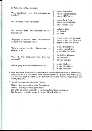 b) Wdhle die richtige Variante.
Was beschloss Herr Biichermann zu
kaufen?
Was kostete so ein Apparat?
Wo wollte Herr Biichermann zuerst
fernsehen?
Wogegen tauschte Herr Biichermann
den groBen Fernseher aus?
Wohin nahm er den Fernseher im
Garten mit?
Was ist dem Fernseher auf dem See
passiert?
Wohin ging Herr Biichermann dann?
einen Fernseher
einenVideorecorder
einen CD-Player
einen Sack Geld
einen Haufen Geld
eine Tasche Geld
auf dem Sofa
im Sessel
im Bett
gegen einen mit Batterie
gegen einen mit Antenne
gegen einen mit Kabel
in das Baumhaus
in die Hundehiitte
in das Gartenhaus
Er fiel ins Wasser.
Er zerbrach.
Er war kaputt.
in die Backerei
in die Fleischerei
in die Biicherei
6. Dein deutscher Brieffreund interessiert sich fiir die Massenmedien in der Ukraine.
Was wirst du ihm in deinern Brief dariiber schreiben? Erzdhl den Mitschiilern.
Nenne dabei auch die Medien, die fur dich und deine Familienangehorigen am
wichtigsten sind.
7. Sprich zu einem der folgenden Themen.
Meine Lieblingssendung im Fernsehen
Meine Lieblingssendung im Radio
Ich habe an einer Fernseh- / Radiosendung teilgenommen
Wir bereiten eine Sendung fiir unser Schulradio vor
 
