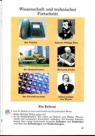 Wissenschaft und technischer
Fortschritt
das Telefon
der Hubschrauber
das Periodensystem
Johann Philipp Reis
Heinrich Focke
Julius Lothar
von Meyer
Ein Referat
Lest die Dialoge zu zweit und beachtet die fett gedruckten Worter.
Hallo, Monika! Wohin gehst du?
In die Stadtbibliothek. Wir sollen ein Referat zum Thema ,,Wissen-
schaft und technischer Fortschritt" schreiben. Ich brauche Informa-
tionen iiber einige bedeutende deutsche Erfinder und Entdecker
und iiber ihre Erfindungen und Entdeckungen.
97
 