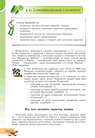 й § 15. САМОВИХОВАННЯ ХАРАКТЕРУ
У цьому параграфі ви:
• дізнаєтеся, від чого залежить характер людини;
• поміркуєте про роль моральних цінностей у формуванні
характеру;
• проаналізуєте вигоди від удосконалення характеру;
• започаткуєте проект самовиховання;
• визначите місце здоров'я в ієрархії своїх життєвих цінностей.
Психологічні особливості людини виявляються в її характері.
Слово «характер» у перекладі з грецької означає «печатка» або «відби-
ток». Характер виявляється у стосунках людини з оточенням та її вчин-
ках. Наприклад, Максим — відповідальний, на нього завжди можна
покластися, а Костик — легковажний, йому краще нічого не доручати.
Оксана — сором'язлива і трохи відлюдькувата, а її сестра Марічка —
дуже товариська.
1. Для позначення рис характеру існує більш як 3000 слів.
Проведіть мозковий штурм і запишіть на окремих аркушах
якнайбільше різних рис характеру.
2. Характер людини виявляється в її ставленні до себе,
інших людей, праці, речей. Розподіліть названі вами риси
характеру за цими категоріями. Наприклад:
• ставлення до себе (скромний, хвалькуватий, самокри-
тичний, честолюбний...);
• ставлення до інших людей (тактовний, ввічливий, спів-
чутливий, брутальний, нахабний...);
• ставлення до праці (старанний, пунктуальний, безвід-
повідальний...);
• ставлення до речей (ощадливий, акуратний, марно-
тратний, неохайний...).
W
Від чого залежить характер людини
Психологи довго дискутували, від чого залежить характер люди-
ни — від її вроджених якостей чи набутих у процесі виховання. Одні
доводили, що вирішальними є спадкові чинники (характер, як у діда).
Інші, наводячи приклад дітей мауглі, обстоювали ключову роль вихо-
вання, вважали вплив спадковості несуттєвим.
1 BD
 