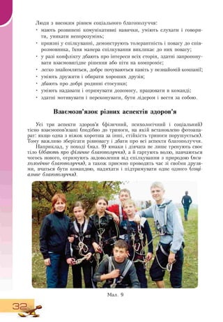 Люди з високим рівнем соціального благополуччя:
• мають розвинені комунікативні навички, уміють слухати і говори-
ти, уникати непорозумінь;
• приязні у спілкуванні, демонструють толерантність і повагу до спів-
розмовника, їхня манера спілкування викликає до них повагу;
• у разі конфлікту дбають про інтереси всіх сторін, здатні запропону-
вати взаємовигідне рішення або піти на компроміс;
• легко знайомляться, добре почуваються навіть у незнайомій компанії;
• уміють дружити і обирати хороших друзів;
• дбають про добрі родинні стосунки;
• уміють надавати і отримувати допомогу, працювати в команді;
• здатні мотивувати і переконувати, бути лідером і вести за собою.
Взаємозв'язок різних аспектів здоров'я
Усі три аспекти здоров'я (фізичний, психологічний і соціальний)
тісно взаємопов'язані (подібно до триноги, на якій встановлено фотоапа-
рат: якщо одна з ніжок коротша за інші, стійкість триноги порушується).
Тому важливо зберігати рівновагу і дбати про всі аспекти благополуччя.
Наприклад, у поході (мал. 9) юнаки і дівчата не лише тренують своє
тіло (дбають про фізичне благополуччя), а й гартують волю, навчаються
чогось нового, отримують задоволення від спілкування з природою (пси-
хологічне благополуччя), а також приємно проводять час зі своїми друзя-
ми, вчаться бути командою, надихати і підтримувати одне одного (соці-
альне благополуччя).
Мал. 9
32 ^
 
