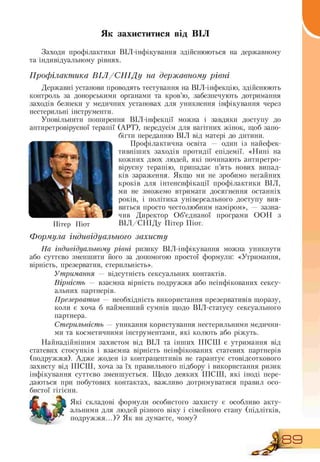 Як захиститися від ВІЛ
Заходи профілактики ВІЛ інфікування здійснюються на державному
та індивідуальному рівнях.
Профілактика ВІЛ/СНІДу на державному рівні
Державні установи проводять тестування на ВІЛ інфекцію, здійснюють
контроль за донорськими органами та кров'ю, забезпечують дотримання
заходів безпеки у медичних установах для уникнення інфікування через
нестерильні інструменти.
Уповільнити поширення ВІЛ-інфекції можна і завдяки доступу до
антиретровірусної терапії (АРТ), передусім для вагітних жінок, щоб запо-
бігти переданню ВІЛ від матері до дитини.
Профілактична освіта — один із найефек-
тивніших заходів протидії епідемії. «Нині на
кожних двох людей, які починають антиретро-
вірусну терапію, припадає п'ять нових випад-
ків зараження. Якщо ми не зробимо негайних
кроків для інтенсифікації профілактики ВІЛ,
ми не зможемо втримати досягнення останніх
років, і політика універсального доступу вия-
виться просто честолюбним наміром», — зазна-
чив Директор Об'єднаної програми ООН з
Пітер Піот ВІЛ/СНІДу Пітер Піот.
Формула індивідуального захисту
На індивідуальному рівні ризику ВІЛ-інфікування можна уникнути
або суттєво зменшити його за допомогою простої формули: «Утримання,
вірність, презерватив, стерильність».
Утримання — відсутність сексуальних контактів.
Вірність — взаємна вірність подружжя або неінфікованих сексу-
альних партнерів.
Презерватив — необхідність використання презервативів щоразу,
коли є хоча б найменший сумнів щодо ВІЛ статусу сексуального
партнера.
Стерильність — уникання користування нестерильними медични-
ми та косметичними інструментами, які колють або ріжуть.
Найнадійнішим захистом від ВІЛ та інших ІПСШ є утримання від
статевих стосунків і взаємна вірність неінфікованих статевих партнерів
(подружжя). Адже жоден із контрацептивів не гарантує стовідсоткового
захисту від ІПСШ, хоча за їх правильного підбору і використання ризик
інфікування суттєво зменшується. Щодо деяких ІПСШ, які іноді пере-
даються при побутових контактах, важливо дотримуватися правил осо-
бистої гігієни.
Які складові формули особистого захисту є особливо акту-
альними для людей різного віку і сімейного стану (підлітків,
подружжя...)? Як ви думаєте, чому?
Д8Э
 