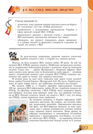 § 8. ВІЛ/СНІД: ВИКЛИК ЛЮДСТВУ І
У цьому параграфі ви:
• дізнаєтеся, чому держави повинні виділяти кошти на бороть-
бу з епідемією і хто такі «СНІД-дисиденти»;
• ознайомитеся з положеннями законодавства України у
сфері протидії епідемії ВІЛ/СНІДу;
• проаналізуєте причини і наслідки стигми і дискримінації
ВІЛ-позитивних, вчитиметеся захищати їхні права;
• обговорите, які цінності підвищують рівень захищенос-
ті в умовах епідемії та формують толерантне ставлення до
людей, які живуть з ВІЛ.
ЩЗа результатами домашнього завдання наведіть статистику
перебігу епідемії у світі, в Україні та у вашому регіоні.
Відтоді, як було відкрито ВІЛ, минуло майже 30 років. За цей час
епідемія ВІЛ/СНІДу охопила планету. Найбільше постраждали регіони,
які не спромоглися мобілізувати ресурси і політичну волю на подолання
епідемії. Серед них — країни Центральної і Південної Африки. Нині
вони платять дуже високу ціну за бездіяльність своїх урядів — мільйони
жертв і економічний занепад, адже епідемія ВІЛ/СНІДу загрожує еко-
номікам цих країн не менше, ніж здоров'ю населення.
В останні роки на мапі світу з'явилися нові гарячі точки епідемії:
Індія, країни Східної Європи і Центральної Азії. На жаль, Україна нале-
жить до країн «нової хвилі», які найбільше потерпають від епідемії.
На початок 2009 р. в Україні офіційно зареєстровано близько
150 тис. випадків ВІЛ-інфікування, майже 20 тис. українців померли від
СНІДу. Та офіційну статистику з ВІЛ/СНІДу часто називають верхів-
кою айсберга, оскільки вона враховує лише тих, хто пройшов тестуван-
ня на ВІЛ. Реальну кількість людей, які живуть з ВІЛ, і тих, хто помер
від СНІДу, можна визначити лише приблизно.
За оцінками експертів, в Україні інфіковано 1,63%
дорослого населення. Це означає, що епідемія наби-
рає загрозливих масштабів. Занепокоєння викликає
той факт, що ВІЛ інфекція виходить за межі ураз-
ливих груп і швидко поширюється статевим шляхом
серед широких верств населення. Якщо раніше ця
інфекція асоціювалася зі споживачами ін'єкційних
наркотиків і представниками секс бізнесу, то сучас-
не «обличчя» ВІЛ/СНІДу — це переважно обличчя
соціально благополучної молодої жінки та її дитини.
93
 