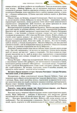 семеро ж інок, які йому особисто не подобалися. Таки не втопилася справ­
жня відьма - Я вдоха Зуби ха, щ о за знущання вирішила помститися
сотникові й писарю. Замість одружити сотника, як він того просив, з хо-
рунжівною О леною , вона одружила його з рябою кривою дівкою, а писа­
ря - з бідною наймичкою. А Олена щасливо вийшла заміж за Д ем ’яна,
якого кохала.
Образи твору, як бачимо, яскраві й неповторні. Проте на головну ува­
гу заслуговують сотник Забрьоха та писар П істряк - шаржовані, майже
карикатурні персонажі, яким судилося стати обличчями новоспеченого
українського «дворянства» X IX століття, щ о давно зреклося не лише
мови, звичаїв, традицій, але й, власне, батьківщини.
Використовуючи худож ні прийоми бурлеску, Квітка засуджує обмеже­
ність цих героїв, їх духовне убозтво, невігластво, паразитичне існування.
Вдається він до прямої авторської характеристики: «Прокіп Ригорович
П істряк... у нас чоловік з ученою головою , говоре так, що і з десятьма
головами не розж уєш »; «От і став пан П істряк лічити. Лічить-лічить, а у
п’ятій сотні одного козака і не долічиться». Сотник Забрьоха розкри­
вається і в самохарактеристиці: «Я б, пожалуй, соблаговолив, так ліків
більше тридцяти не знаю. Лічи сам і роби, як знаєш ... бо я на те сотник,
щоб не лічити, а тільки підписувати». М икита Забрьоха «не мав дев’ятої
клепки в гол ові», але ж успадкував посаду за законом: «Таки хто скільки
не зазна, то сотенною старшиною все були Забрьохи...»
Ледачий п ’яниця сотник поза тим не забуває перед людьми дерти догори
носа: «Іде собі, надувшись, і ні на кого не дивиться, тільки щоки надува,
щоб усі знали, щ о він тут - здесь є старш и й ». У сі його помисли спря­
мовані виклю чно на те, щ об за всяку ціну одруж итися з хорунж івною
Оленою, задля чого сотник готовий хоч і спалити «з чотирьох кінців»
увесь Конотоп.
Писар П істряк - образ іще колоритніш ий. Квітка мав чималий досвід
у змалюванні такого собі дрібного, але метикованого сільського п ’явки,
написавши раніше комедію «Ш ельменко - волосний писар». Скористав­
ся він і досвідом Котляревського. Саме слово «пістряк» означає «прищ »
або «гриб-паразит». Це мстива, підступна, хижа й нахабна людина, що
прагнула лише одного - посісти місце сотника.
Зіставте образи возного з п’єси «Наталка Полтавка» і писаря Пістряка.
Чим вони схожі, а чим різняться?
Колоритним є образ конотопської відьми Явдохи Зубихи. Саме для
творення цього образу автор використав і народну фантастику, і перекази,
і легенди. Вона, зовні звичайна жінка, спроможна на фантастичні вчин­
ки: напускати ману на людей, піднімати людину в повітря, причаровувати.
Явдоха керує іншими героями творів, як ляльками-маріонетками, сама
при цьому залишається в тіні.
П о я с н і т ь , чому автор назвав твір «Конотопська відьма», але Явдоха
Зубиха так і не стала головною його героїнею.
Важливу роль у творенні образів відіграє мовна характеристика персо­
нажів. Мова Забрьохи - лайлива й брутальна, яка висвітлює убогий
внутрішній світ героя. «А лисий дідько вас зна! - крикнув Микита Уласо-
вич... - Цур вам, відчепітесь від мене. Війтесь собі, куди хочете, хоч на
ш ибеницю». Так він розмовляв з козаками. Крутія і нікчему Пістряка,
який, проте, корчить із себе мож новладця й має чималі ам біції, знов-
НОВА УКРАЇНСЬКА ЛІТЕРАТУРА
 