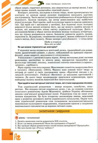 НОВА УКРАЇНСЬКА ЛІТЕРАТУРА
образі щирої, сердечної дівчинки, яка звертається до матері-весни. І між
ними триває живий, надзвичайно ліричний діалог.
Контраст, антитеза, закладена в основу твору, може прочитуватися як
алегорія: не завжди кращ і душ евні поривання знаходять вдячних
послідовників. Часто високі устремління розбиваються об мури байдужої
буденності. Цілком імовірно, що автор замислювався над майбутнім
рідної культури. Поет прагне, щоб та культура чаром та красою здивувала
світ. Цю мрію він і висловлює у веснівці. Але водночас голос холодної
рефлексії (голос весни) остерігає його, що ще мож уть прийти вихори й
морози, які занапастять ніжну квітку української культури. Дехто з
дослідників бачив у образі квітки-веснівки молоду галицьку літературу,
яка ще тільки розправляла крила, бажаючи принести радість людям,
окрилити їх. За рядками, сповненими експресії, можна побачити й долю
самого митця, його таланту. Немає зневіри і розгубленості - є чітка мета:
Щоби-м згорнула
Весь світ до себе!
Як ще можна тлумачити цю алегорію?
У відповіді весни вчувається життєвий досвід, традиційний для роман­
тизму драматичний елемент, а діалог, побудований на принципі персоні­
фікації, додає щ ирості, задушевності спілкуванню.
Унікальною є і ритмомелодика вірша. Автор застосував різні системи
римування, дактилічну та ж іночу риму, використав традиційну для
фольклору пестливу лексику, повноголосі епітети-означення («гарная»,
«рідная», «дрібная»).
Вірш одразу став популярним: М аксимович повністю надрукував його
в часопису «Киевлянин» (1841), Франко взяв повний текст твору за
епіграф до однієї зі своїх програмових праць «Критичні письма о га­
лицькій інтелігенції». Увійшла «Веснівка» до ш кільних хрестоматій і
читанок. До цього твору неодноразово зверталися композитори, проте
найкращу музику написав Анатолій Кос-Анатольський.
Пригадайте інші авторські поетичні твори, які стали народними піснями.
Тож український романтизм - явище яскраве, самобутнє, непе­
ресічне. Він відкрив світові українську душ у, і це, за словами класика
польського романтизму Адама Міцкевича, зробило Україну обітованою
землею слов’янської романтичної поезії. Романтизм став не лише есте­
тичним відкриттям. Це було історично закономірне явище, важливий
крок у розвитку духовного ж иття українського суспільства. Окрім того,
саме український романтизм став складником загальнослов’янського
національно-культурного відродження, подальшим кроком у сходж енні
національного письменства до вершин світової слави.
ЗАПИТАННЯ 1ЗАВДАННЯ
рівень —початковий
1. Назвіть визначних поетів-романтиків XIX століття.
2. Коли і де виник романтизм? Коли він поширився в Україні?
3. Які провідні образи романтичних поезій можна виокремити? Процитуйте.
4. Що вам відомо про «Руську трійцю»?
 