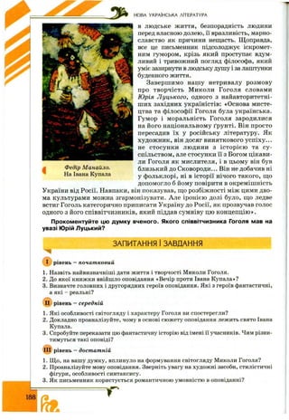 НОВА УКРАЇНСЬКА ЛІТЕРАТУРА
В людське життя, безпорадність людини
перед власною долею, її вразливість, марно­
славство як причини нещасть. Щоправда,
все це письменник підсолоджує іскромет­
ним гумором, крізь який проступає вдум­
ливий і тривожний погляд філософа, який
уміє зазирнути в людську душу і за лаштунки
буденного життя.
Заверш имо нашу нетривалу розмову
про творчість М иколи Гоголя словами
Юрія Луцького, одного з найавторитетні­
ш их західних україністів: «Основа мисте­
цтва та філософії Гоголя була українська.
Гумор і моральність Гоголя зародилися
на його національному ґрунті. Він просто
пересадив їх у російську літературу. Як
худож ник, він досяг виняткового успіху...
не стосун ки людини з істор ією та су ­
спільством, але стосунки її з Богом цікави­
ли Гоголя як мислителя, і в цьому він був
близький до Сковороди... Він не добачив ні
у фольклорі, ні в історії нічого такого, що
допомогло б йому повірити в окреміш ність
України від Росії. Навпаки, він показував, що розбіж ності між цими дво­
ма культурами можна згармонізувати. Але іронією долі було, що ледве
встиг Гоголь категорично приписати Україну до Росії, як прозвучав голос
одного з його співвітчизників, який піддав сумніву цю концепцію ».
Прокоментуйте цю думку вченого. Якого співвітчизника Гоголя мав на
увазі Юрій Луцький?
Федір Манайло.
На Івана Купала
ЗАПИТАННЯ І ЗАВДАННЯ
рівень —початковий
1. Назвіть найвизначніші дати життя і творчості Миколи Гоголя.
2. До якої книжки ввійшло оповідання «Вечір проти Івана Купала»?
3. Визначте головних і другорядних героїв оповідання. Які з героїв фантастичні,
а які - реальні?
( і^ рівень —середній
1. Які особливості світогляду і характеру Гоголя ви спостерегли?
2. Докладно проаналізуйте, чому в основі сюжету оповідання лежить свято Івана
Купала.
3. Спробуйте переказати цю фантастичну історію від імені її учасників. Чим різни­
тимуться такі оповіді?
ПІ) рівень —достатній
1. Щ о, на вашу думку, вплинуло на формування світогляду Миколи Гоголя?
2. Проаналізуйте мову оповідання. Зверніть увагу на художні засоби, стилістичні
фігури, особливості синтаксису.
3. Як письменник користується романтичною умовністю в оповіданні?
188
 
