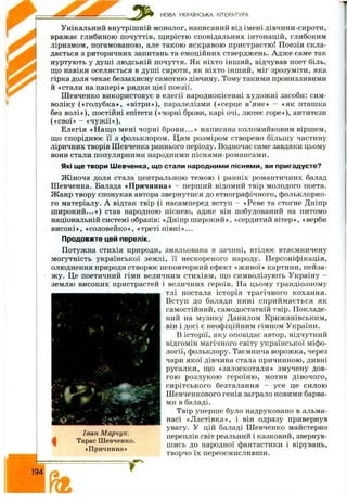 НОВА УКРАЇНСЬКА ЛІТЕРАТУРА
Унікальний внутрішній монолог, написаний від імені дівчини-сироти,
вражає глибиною почуттів, щ ирістю сповідальних інтонацій, глибоким
ліризмом, погамованою, але такою яскравою пристрастю! Поезія скла­
дається з риторичних запитань та емоційних стверджень. Адж е саме так
нуртують у душ і людській почуття. Як ніхто інш ий, відчував поет біль,
що навіки оселяється в душ і сироти, як ніхто інш ий, міг зрозуміти, яка
гірка доля чекає беззахисну самотню дівчину. Тому такими пронизливими
й «стали на папері» рядки цієї поезії.
Ш евченко використовує в елегії народнопісенні худож ні засоби: сим ­
воліку («гол убка», «вітри»), паралелізми («серце в’яне» - «як пташка
без волі»), постійні епітети («чорні брови, карі очі, лютеє горе»), антитези
(«свої» - «чуж ії»).
Елегія «Н ащ о мені чорні б р ов и ...» написана коломийковим віршем,
що споріднює її з фо.чьклором. Цим розміром створено більшу частину
ліричних творів Шевченка раннього періоду. Водночас саме завдяки цьому
вони стали популярними народними піснями-романсами.
Які ще твори Шевченка, що стали народними піснями, ви пригадуєте?
Ж іноча доля стала центральною темою і ранніх романтичних балад
Ш евченка. Балада «Причинна» - перший відомий твір молодого поета.
Ж анр твору спонукав автора звернутися до етнографічного, фольклорно­
го матеріалу. А відтак твір (і насамперед вступ - «Реве та стогне Дніпр
ш и роки й ...») став народною піснею, адже він побудований на питомо
національній системі образів: «Дніпр ш ирокий», «сердитий вітер», «верби
ви сокі», «соловейко», «треті півн і»...
Продовжте цей перелік.
Потужна стихія природи, змальована в зачині, втілює втаємничену
могутність української землі, її нескореного народу. Персоніфікація,
олюднення природи створює неповторний ефект «ж ивої» картини, пейза­
ж у. Це поетичний гімн величним стихіям, що символізують Україну -
землю високих пристрастей і величних героїв. На цьому грандіозному
тлі постала історія трагічного кохання.
Вступ до балади нині сприйм ається як
самостійний, самодостатній твір. Покладе­
ний на музику Данилом Крижанівським,
він і досі є неофіційним гімном України.
В історії, яку оповідає автор, відчутний
відгомін магічного світу української міфо­
логії, фольклору. Таємнича ворожка, через
чари якої дівчина стала причинною, дивні
русалки, що «залоскотали» змучену дов­
гою розлукою героїню , мотив дівочого,
си рітського безталання - усе це силою
Ш евченкового генія заграло новими барва­
ми в баладі.
Твір уперше було надруковано в альма­
насі «Л астівка», і він одразу привернув
увагу. У цій баладі Ш евченко майстерно
переплів світ реальний і казковий, звернув­
шись до народної фантастики і вірувань,
творчо їх переосмисливши.
І
,* Г ‘ '
. v! І, - ^ -
Іван Марчук.
Тарас Шевченко.
«Причинна»
 